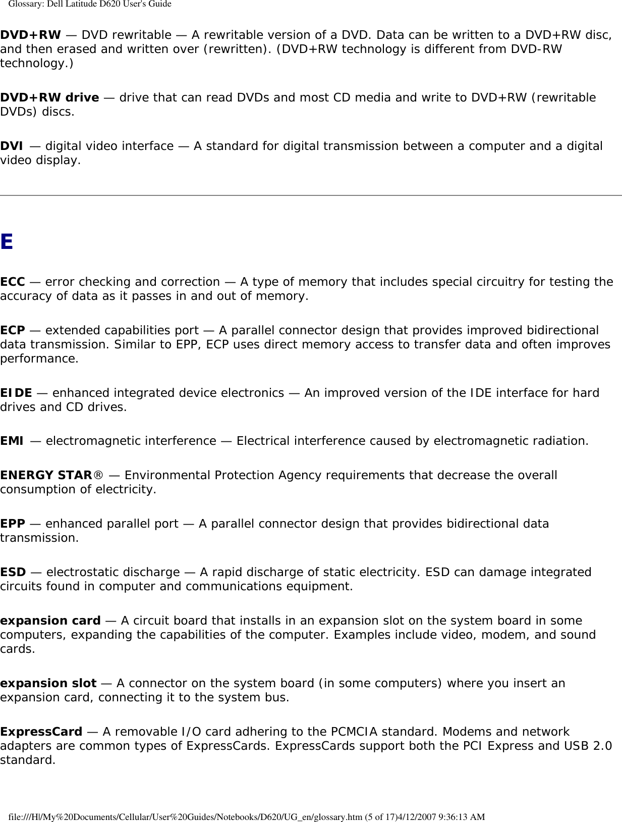 Glossary: Dell Latitude D620 User&apos;s GuideDVD+RW — DVD rewritable — A rewritable version of a DVD. Data can be written to a DVD+RW disc, and then erased and written over (rewritten). (DVD+RW technology is different from DVD-RW technology.)DVD+RW drive — drive that can read DVDs and most CD media and write to DVD+RW (rewritable DVDs) discs.DVI — digital video interface — A standard for digital transmission between a computer and a digital video display.EECC — error checking and correction — A type of memory that includes special circuitry for testing the accuracy of data as it passes in and out of memory.ECP — extended capabilities port — A parallel connector design that provides improved bidirectional data transmission. Similar to EPP, ECP uses direct memory access to transfer data and often improves performance.EIDE — enhanced integrated device electronics — An improved version of the IDE interface for hard drives and CD drives.EMI — electromagnetic interference — Electrical interference caused by electromagnetic radiation.ENERGY STAR® — Environmental Protection Agency requirements that decrease the overall consumption of electricity.EPP — enhanced parallel port — A parallel connector design that provides bidirectional data transmission.ESD — electrostatic discharge — A rapid discharge of static electricity. ESD can damage integrated circuits found in computer and communications equipment.expansion card — A circuit board that installs in an expansion slot on the system board in some computers, expanding the capabilities of the computer. Examples include video, modem, and sound cards.expansion slot — A connector on the system board (in some computers) where you insert an expansion card, connecting it to the system bus.ExpressCard — A removable I/O card adhering to the PCMCIA standard. Modems and network adapters are common types of ExpressCards. ExpressCards support both the PCI Express and USB 2.0 standard.file:///H|/My%20Documents/Cellular/User%20Guides/Notebooks/D620/UG_en/glossary.htm (5 of 17)4/12/2007 9:36:13 AM