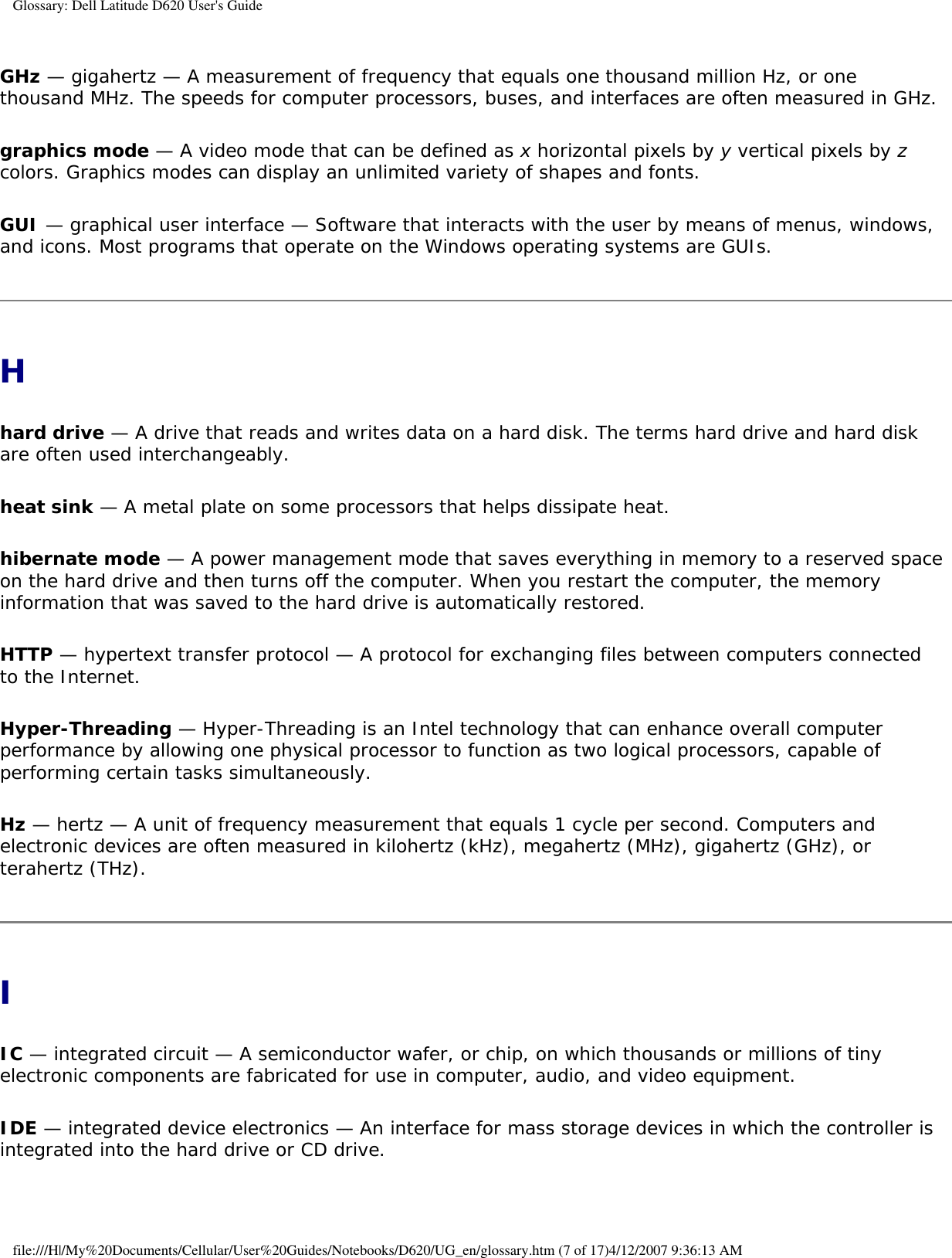 Glossary: Dell Latitude D620 User&apos;s GuideGHz — gigahertz — A measurement of frequency that equals one thousand million Hz, or one thousand MHz. The speeds for computer processors, buses, and interfaces are often measured in GHz.graphics mode — A video mode that can be defined as x horizontal pixels by y vertical pixels by z colors. Graphics modes can display an unlimited variety of shapes and fonts.GUI — graphical user interface — Software that interacts with the user by means of menus, windows, and icons. Most programs that operate on the Windows operating systems are GUIs.Hhard drive — A drive that reads and writes data on a hard disk. The terms hard drive and hard disk are often used interchangeably.heat sink — A metal plate on some processors that helps dissipate heat.hibernate mode — A power management mode that saves everything in memory to a reserved space on the hard drive and then turns off the computer. When you restart the computer, the memory information that was saved to the hard drive is automatically restored.HTTP — hypertext transfer protocol — A protocol for exchanging files between computers connected to the Internet. Hyper-Threading — Hyper-Threading is an Intel technology that can enhance overall computer performance by allowing one physical processor to function as two logical processors, capable of performing certain tasks simultaneously.Hz — hertz — A unit of frequency measurement that equals 1 cycle per second. Computers and electronic devices are often measured in kilohertz (kHz), megahertz (MHz), gigahertz (GHz), or terahertz (THz).IIC — integrated circuit — A semiconductor wafer, or chip, on which thousands or millions of tiny electronic components are fabricated for use in computer, audio, and video equipment. IDE — integrated device electronics — An interface for mass storage devices in which the controller is integrated into the hard drive or CD drive.file:///H|/My%20Documents/Cellular/User%20Guides/Notebooks/D620/UG_en/glossary.htm (7 of 17)4/12/2007 9:36:13 AM