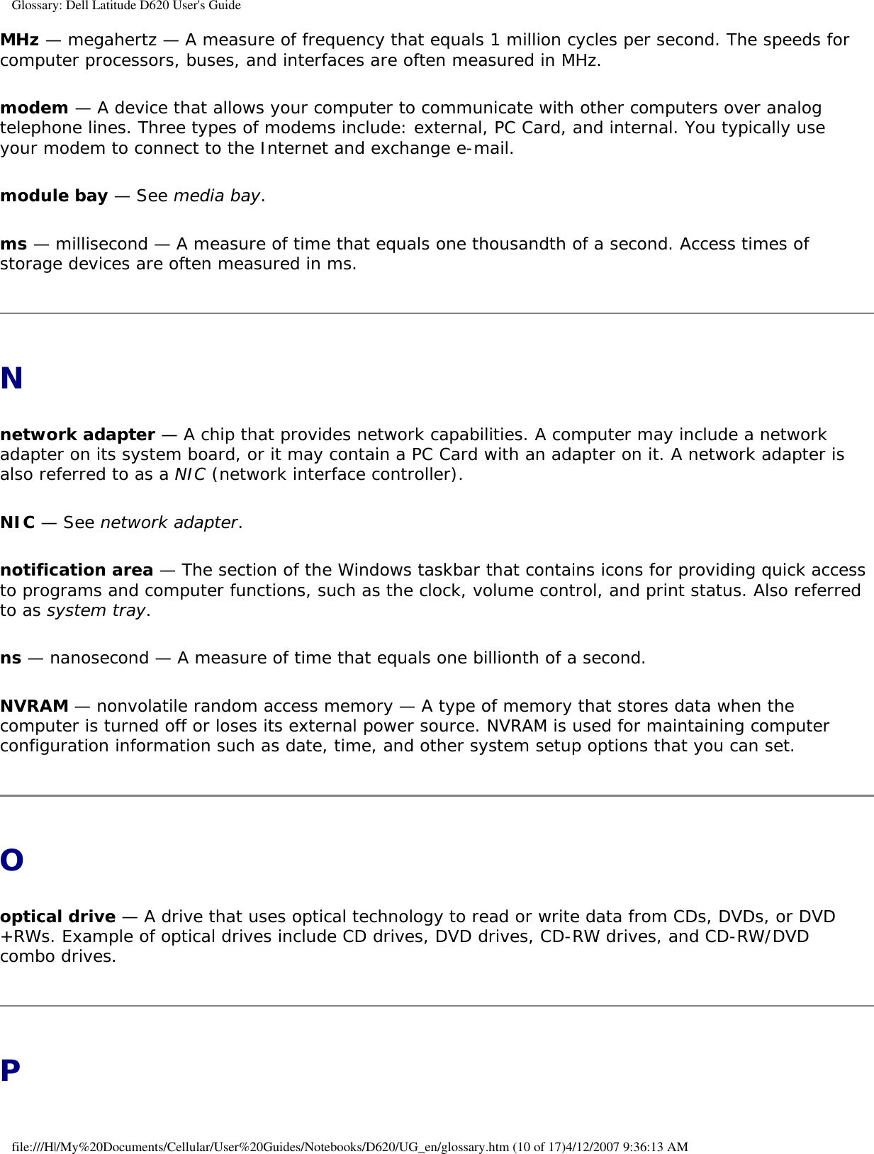 Glossary: Dell Latitude D620 User&apos;s GuideMHz — megahertz — A measure of frequency that equals 1 million cycles per second. The speeds for computer processors, buses, and interfaces are often measured in MHz.modem — A device that allows your computer to communicate with other computers over analog telephone lines. Three types of modems include: external, PC Card, and internal. You typically use your modem to connect to the Internet and exchange e-mail.module bay — See media bay.ms — millisecond — A measure of time that equals one thousandth of a second. Access times of storage devices are often measured in ms.Nnetwork adapter — A chip that provides network capabilities. A computer may include a network adapter on its system board, or it may contain a PC Card with an adapter on it. A network adapter is also referred to as a NIC (network interface controller).NIC — See network adapter.notification area — The section of the Windows taskbar that contains icons for providing quick access to programs and computer functions, such as the clock, volume control, and print status. Also referred to as system tray.ns — nanosecond — A measure of time that equals one billionth of a second.NVRAM — nonvolatile random access memory — A type of memory that stores data when the computer is turned off or loses its external power source. NVRAM is used for maintaining computer configuration information such as date, time, and other system setup options that you can set.Ooptical drive — A drive that uses optical technology to read or write data from CDs, DVDs, or DVD+RWs. Example of optical drives include CD drives, DVD drives, CD-RW drives, and CD-RW/DVD combo drives. Pfile:///H|/My%20Documents/Cellular/User%20Guides/Notebooks/D620/UG_en/glossary.htm (10 of 17)4/12/2007 9:36:13 AM