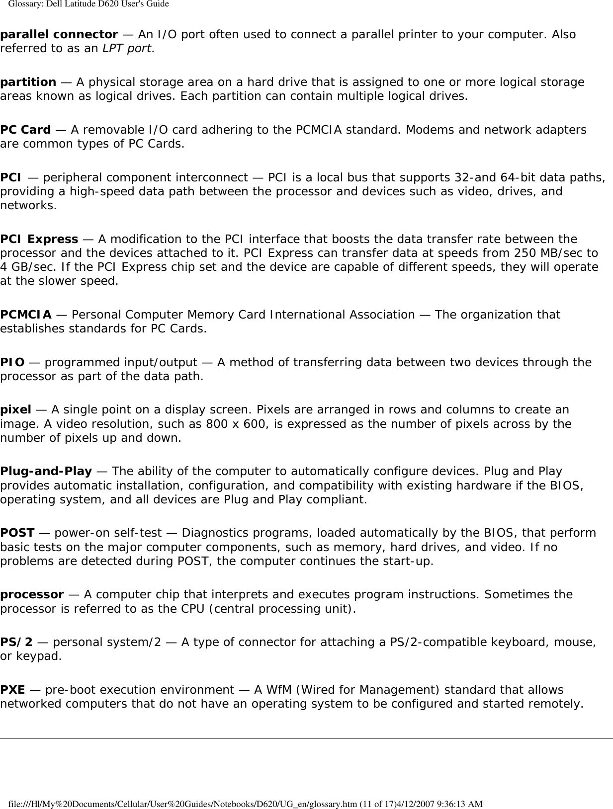 Glossary: Dell Latitude D620 User&apos;s Guideparallel connector — An I/O port often used to connect a parallel printer to your computer. Also referred to as an LPT port.partition — A physical storage area on a hard drive that is assigned to one or more logical storage areas known as logical drives. Each partition can contain multiple logical drives.PC Card — A removable I/O card adhering to the PCMCIA standard. Modems and network adapters are common types of PC Cards.PCI — peripheral component interconnect — PCI is a local bus that supports 32-and 64-bit data paths, providing a high-speed data path between the processor and devices such as video, drives, and networks.PCI Express — A modification to the PCI interface that boosts the data transfer rate between the processor and the devices attached to it. PCI Express can transfer data at speeds from 250 MB/sec to 4 GB/sec. If the PCI Express chip set and the device are capable of different speeds, they will operate at the slower speed.PCMCIA — Personal Computer Memory Card International Association — The organization that establishes standards for PC Cards.PIO — programmed input/output — A method of transferring data between two devices through the processor as part of the data path.pixel — A single point on a display screen. Pixels are arranged in rows and columns to create an image. A video resolution, such as 800 x 600, is expressed as the number of pixels across by the number of pixels up and down.Plug-and-Play — The ability of the computer to automatically configure devices. Plug and Play provides automatic installation, configuration, and compatibility with existing hardware if the BIOS, operating system, and all devices are Plug and Play compliant.POST — power-on self-test — Diagnostics programs, loaded automatically by the BIOS, that perform basic tests on the major computer components, such as memory, hard drives, and video. If no problems are detected during POST, the computer continues the start-up.processor — A computer chip that interprets and executes program instructions. Sometimes the processor is referred to as the CPU (central processing unit).PS/2 — personal system/2 — A type of connector for attaching a PS/2-compatible keyboard, mouse, or keypad.PXE — pre-boot execution environment — A WfM (Wired for Management) standard that allows networked computers that do not have an operating system to be configured and started remotely.file:///H|/My%20Documents/Cellular/User%20Guides/Notebooks/D620/UG_en/glossary.htm (11 of 17)4/12/2007 9:36:13 AM