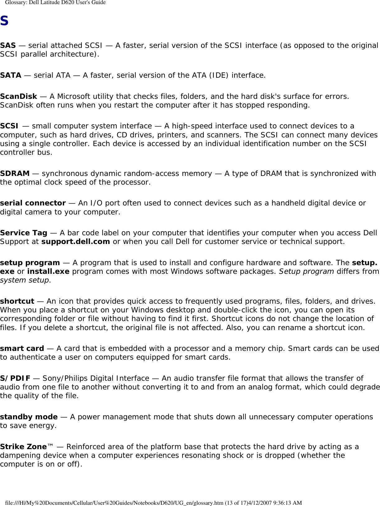 Glossary: Dell Latitude D620 User&apos;s GuideSSAS — serial attached SCSI — A faster, serial version of the SCSI interface (as opposed to the original SCSI parallel architecture).SATA — serial ATA — A faster, serial version of the ATA (IDE) interface.ScanDisk — A Microsoft utility that checks files, folders, and the hard disk&apos;s surface for errors. ScanDisk often runs when you restart the computer after it has stopped responding.SCSI — small computer system interface — A high-speed interface used to connect devices to a computer, such as hard drives, CD drives, printers, and scanners. The SCSI can connect many devices using a single controller. Each device is accessed by an individual identification number on the SCSI controller bus.SDRAM — synchronous dynamic random-access memory — A type of DRAM that is synchronized with the optimal clock speed of the processor.serial connector — An I/O port often used to connect devices such as a handheld digital device or digital camera to your computer.Service Tag — A bar code label on your computer that identifies your computer when you access Dell Support at support.dell.com or when you call Dell for customer service or technical support.setup program — A program that is used to install and configure hardware and software. The setup.exe or install.exe program comes with most Windows software packages. Setup program differs from system setup.shortcut — An icon that provides quick access to frequently used programs, files, folders, and drives. When you place a shortcut on your Windows desktop and double-click the icon, you can open its corresponding folder or file without having to find it first. Shortcut icons do not change the location of files. If you delete a shortcut, the original file is not affected. Also, you can rename a shortcut icon.smart card — A card that is embedded with a processor and a memory chip. Smart cards can be used to authenticate a user on computers equipped for smart cards.S/PDIF — Sony/Philips Digital Interface — An audio transfer file format that allows the transfer of audio from one file to another without converting it to and from an analog format, which could degrade the quality of the file.standby mode — A power management mode that shuts down all unnecessary computer operations to save energy.Strike Zone™ — Reinforced area of the platform base that protects the hard drive by acting as a dampening device when a computer experiences resonating shock or is dropped (whether the computer is on or off).file:///H|/My%20Documents/Cellular/User%20Guides/Notebooks/D620/UG_en/glossary.htm (13 of 17)4/12/2007 9:36:13 AM