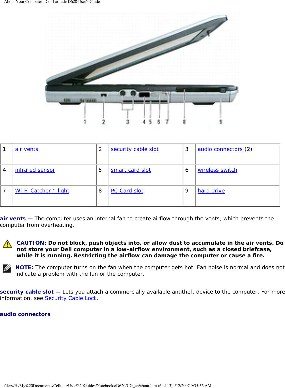 About Your Computer: Dell Latitude D620 User&apos;s Guide 1air vents 2security cable slot 3audio connectors (2)4infrared sensor 5smart card slot 6wireless switch7Wi-Fi Catcher™ light 8PC Card slot 9hard driveair vents — The computer uses an internal fan to create airflow through the vents, which prevents the computer from overheating. CAUTION: Do not block, push objects into, or allow dust to accumulate in the air vents. Do not store your Dell computer in a low-airflow environment, such as a closed briefcase, while it is running. Restricting the airflow can damage the computer or cause a fire. NOTE: The computer turns on the fan when the computer gets hot. Fan noise is normal and does not indicate a problem with the fan or the computer.security cable slot — Lets you attach a commercially available antitheft device to the computer. For more information, see Security Cable Lock.audio connectors file:///H|/My%20Documents/Cellular/User%20Guides/Notebooks/D620/UG_en/about.htm (6 of 13)4/12/2007 9:35:56 AM