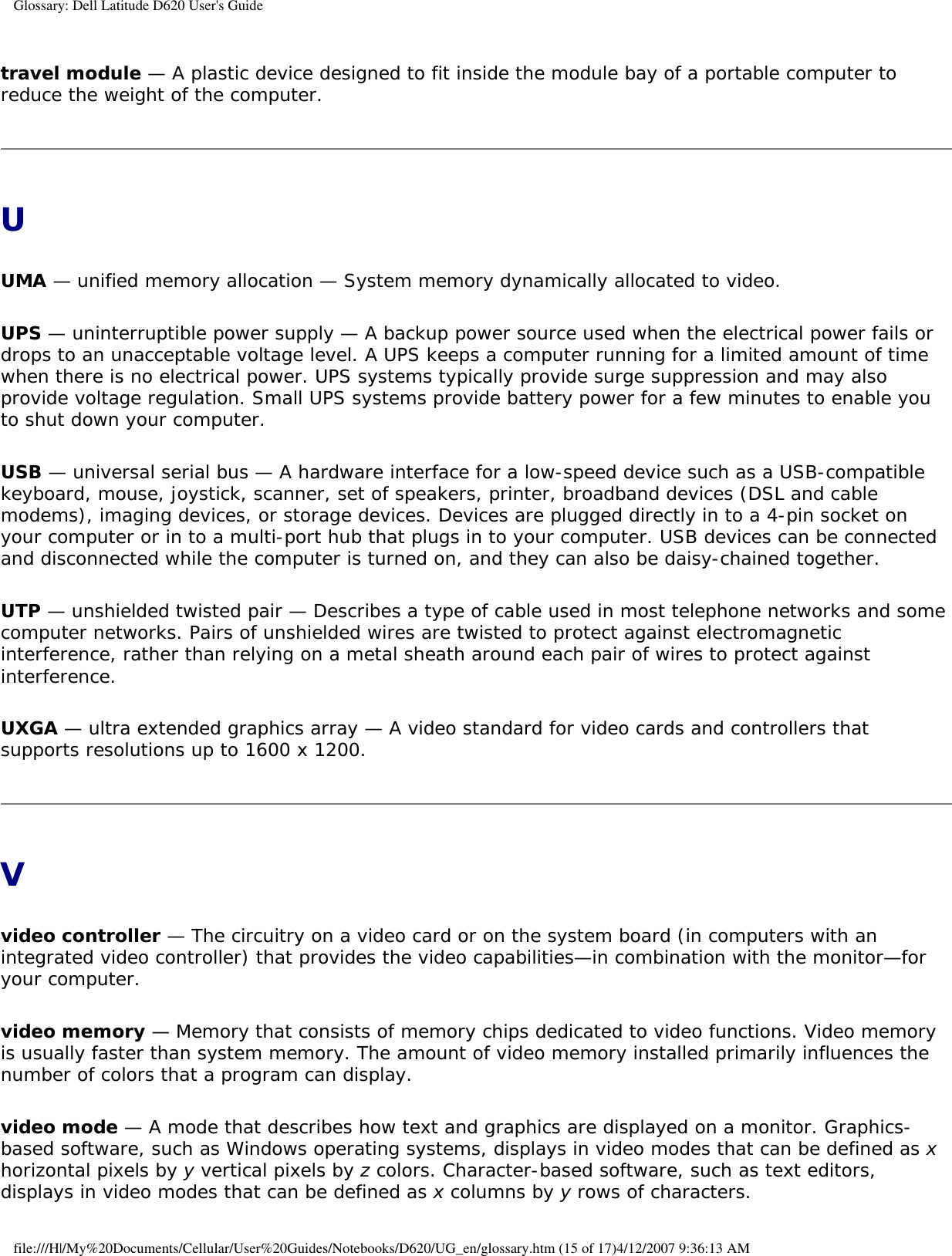 Glossary: Dell Latitude D620 User&apos;s Guidetravel module — A plastic device designed to fit inside the module bay of a portable computer to reduce the weight of the computer.UUMA — unified memory allocation — System memory dynamically allocated to video.UPS — uninterruptible power supply — A backup power source used when the electrical power fails or drops to an unacceptable voltage level. A UPS keeps a computer running for a limited amount of time when there is no electrical power. UPS systems typically provide surge suppression and may also provide voltage regulation. Small UPS systems provide battery power for a few minutes to enable you to shut down your computer.USB — universal serial bus — A hardware interface for a low-speed device such as a USB-compatible keyboard, mouse, joystick, scanner, set of speakers, printer, broadband devices (DSL and cable modems), imaging devices, or storage devices. Devices are plugged directly in to a 4-pin socket on your computer or in to a multi-port hub that plugs in to your computer. USB devices can be connected and disconnected while the computer is turned on, and they can also be daisy-chained together.UTP — unshielded twisted pair — Describes a type of cable used in most telephone networks and some computer networks. Pairs of unshielded wires are twisted to protect against electromagnetic interference, rather than relying on a metal sheath around each pair of wires to protect against interference.UXGA — ultra extended graphics array — A video standard for video cards and controllers that supports resolutions up to 1600 x 1200.Vvideo controller — The circuitry on a video card or on the system board (in computers with an integrated video controller) that provides the video capabilities—in combination with the monitor—for your computer.video memory — Memory that consists of memory chips dedicated to video functions. Video memory is usually faster than system memory. The amount of video memory installed primarily influences the number of colors that a program can display.video mode — A mode that describes how text and graphics are displayed on a monitor. Graphics-based software, such as Windows operating systems, displays in video modes that can be defined as x horizontal pixels by y vertical pixels by z colors. Character-based software, such as text editors, displays in video modes that can be defined as x columns by y rows of characters.file:///H|/My%20Documents/Cellular/User%20Guides/Notebooks/D620/UG_en/glossary.htm (15 of 17)4/12/2007 9:36:13 AM