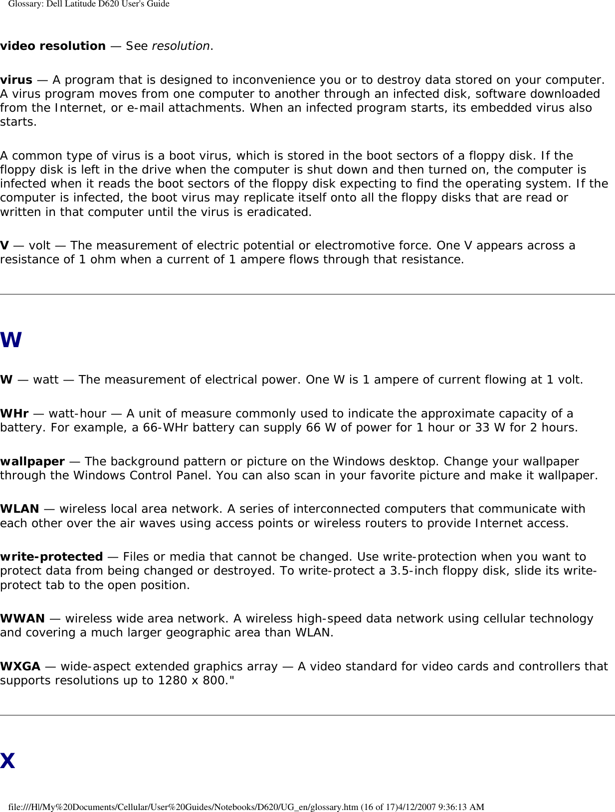 Glossary: Dell Latitude D620 User&apos;s Guidevideo resolution — See resolution.virus — A program that is designed to inconvenience you or to destroy data stored on your computer. A virus program moves from one computer to another through an infected disk, software downloaded from the Internet, or e-mail attachments. When an infected program starts, its embedded virus also starts.A common type of virus is a boot virus, which is stored in the boot sectors of a floppy disk. If the floppy disk is left in the drive when the computer is shut down and then turned on, the computer is infected when it reads the boot sectors of the floppy disk expecting to find the operating system. If the computer is infected, the boot virus may replicate itself onto all the floppy disks that are read or written in that computer until the virus is eradicated.V — volt — The measurement of electric potential or electromotive force. One V appears across a resistance of 1 ohm when a current of 1 ampere flows through that resistance.WW — watt — The measurement of electrical power. One W is 1 ampere of current flowing at 1 volt.WHr — watt-hour — A unit of measure commonly used to indicate the approximate capacity of a battery. For example, a 66-WHr battery can supply 66 W of power for 1 hour or 33 W for 2 hours.wallpaper — The background pattern or picture on the Windows desktop. Change your wallpaper through the Windows Control Panel. You can also scan in your favorite picture and make it wallpaper.WLAN — wireless local area network. A series of interconnected computers that communicate with each other over the air waves using access points or wireless routers to provide Internet access.write-protected — Files or media that cannot be changed. Use write-protection when you want to protect data from being changed or destroyed. To write-protect a 3.5-inch floppy disk, slide its write-protect tab to the open position.WWAN — wireless wide area network. A wireless high-speed data network using cellular technology and covering a much larger geographic area than WLAN. WXGA — wide-aspect extended graphics array — A video standard for video cards and controllers that supports resolutions up to 1280 x 800.&quot;Xfile:///H|/My%20Documents/Cellular/User%20Guides/Notebooks/D620/UG_en/glossary.htm (16 of 17)4/12/2007 9:36:13 AM