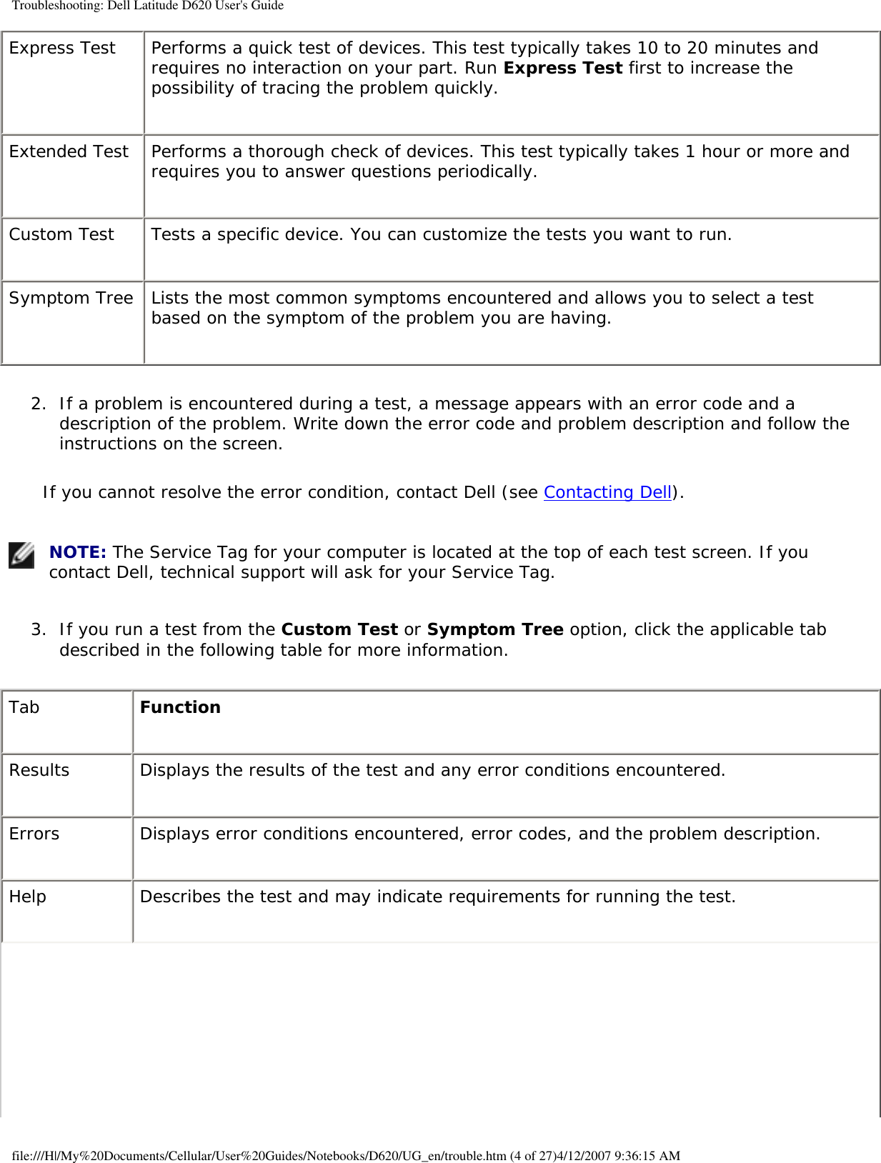 Troubleshooting: Dell Latitude D620 User&apos;s GuideExpress Test Performs a quick test of devices. This test typically takes 10 to 20 minutes and requires no interaction on your part. Run Express Test first to increase the possibility of tracing the problem quickly.Extended Test Performs a thorough check of devices. This test typically takes 1 hour or more and requires you to answer questions periodically.Custom Test Tests a specific device. You can customize the tests you want to run.Symptom Tree Lists the most common symptoms encountered and allows you to select a test based on the symptom of the problem you are having.2.  If a problem is encountered during a test, a message appears with an error code and a description of the problem. Write down the error code and problem description and follow the instructions on the screen.   If you cannot resolve the error condition, contact Dell (see Contacting Dell). NOTE: The Service Tag for your computer is located at the top of each test screen. If you contact Dell, technical support will ask for your Service Tag.3.  If you run a test from the Custom Test or Symptom Tree option, click the applicable tab described in the following table for more information.   Tab FunctionResults Displays the results of the test and any error conditions encountered.Errors Displays error conditions encountered, error codes, and the problem description.Help Describes the test and may indicate requirements for running the test.file:///H|/My%20Documents/Cellular/User%20Guides/Notebooks/D620/UG_en/trouble.htm (4 of 27)4/12/2007 9:36:15 AM