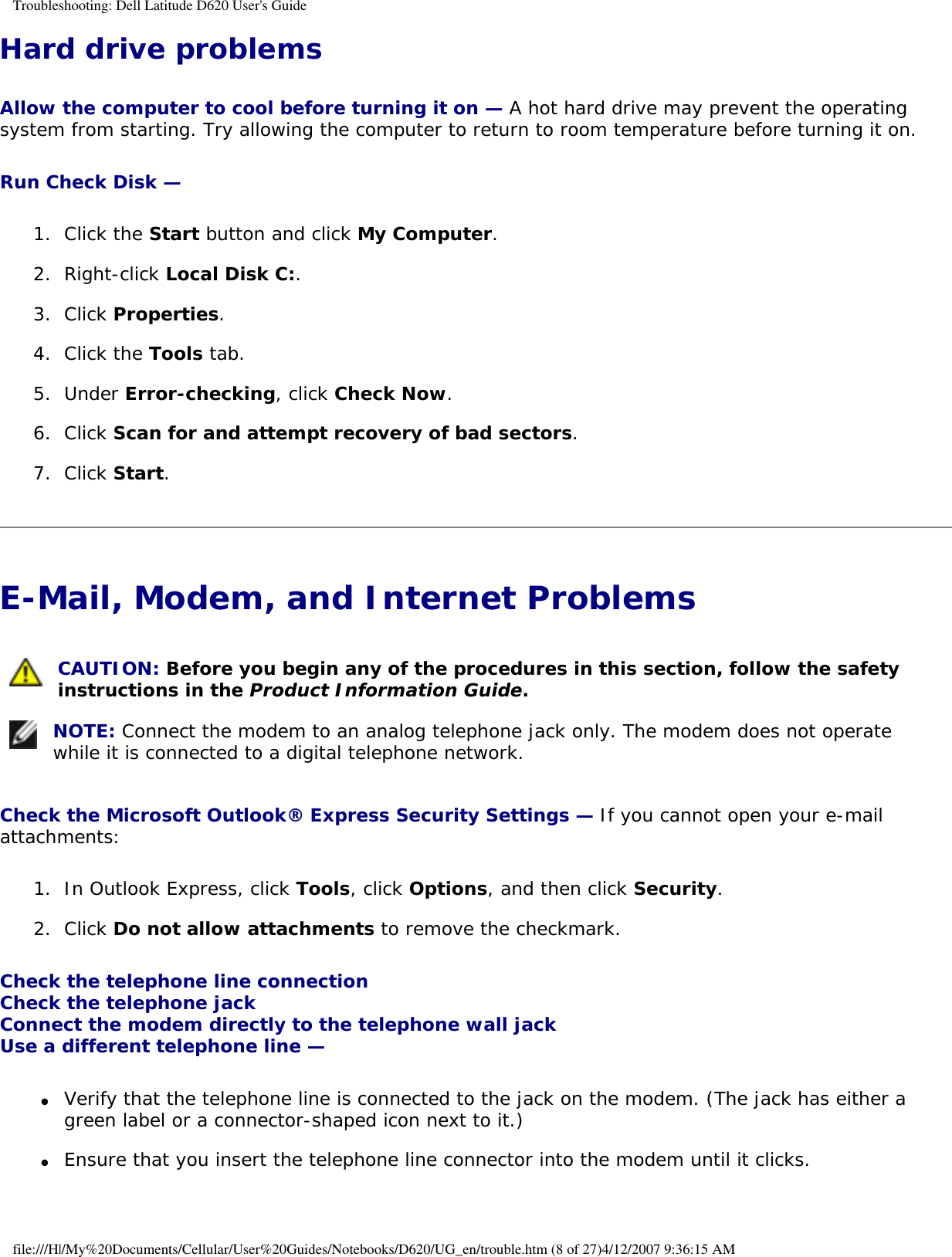 Troubleshooting: Dell Latitude D620 User&apos;s GuideHard drive problemsAllow the computer to cool before turning it on — A hot hard drive may prevent the operating system from starting. Try allowing the computer to return to room temperature before turning it on.Run Check Disk — 1.  Click the Start button and click My Computer.   2.  Right-click Local Disk C:.   3.  Click Properties.   4.  Click the Tools tab.   5.  Under Error-checking, click Check Now.   6.  Click Scan for and attempt recovery of bad sectors.   7.  Click Start.   E-Mail, Modem, and Internet Problems  CAUTION: Before you begin any of the procedures in this section, follow the safety instructions in the Product Information Guide. NOTE: Connect the modem to an analog telephone jack only. The modem does not operate while it is connected to a digital telephone network.Check the Microsoft Outlook® Express Security Settings — If you cannot open your e-mail attachments:1.  In Outlook Express, click Tools, click Options, and then click Security.   2.  Click Do not allow attachments to remove the checkmark.   Check the telephone line connection Check the telephone jack Connect the modem directly to the telephone wall jack Use a different telephone line — ●     Verify that the telephone line is connected to the jack on the modem. (The jack has either a green label or a connector-shaped icon next to it.)   ●     Ensure that you insert the telephone line connector into the modem until it clicks.   file:///H|/My%20Documents/Cellular/User%20Guides/Notebooks/D620/UG_en/trouble.htm (8 of 27)4/12/2007 9:36:15 AM