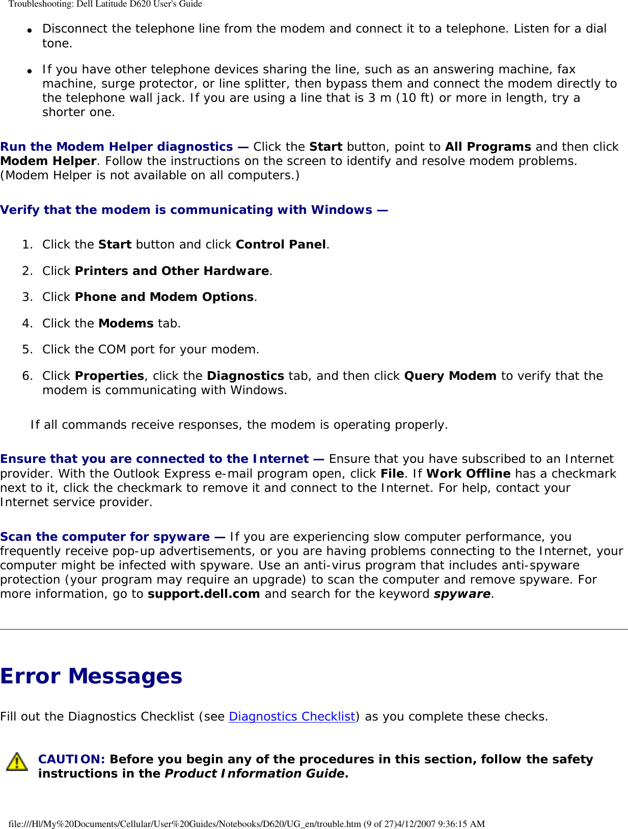 Troubleshooting: Dell Latitude D620 User&apos;s Guide●     Disconnect the telephone line from the modem and connect it to a telephone. Listen for a dial tone.   ●     If you have other telephone devices sharing the line, such as an answering machine, fax machine, surge protector, or line splitter, then bypass them and connect the modem directly to the telephone wall jack. If you are using a line that is 3 m (10 ft) or more in length, try a shorter one.  Run the Modem Helper diagnostics — Click the Start button, point to All Programs and then click Modem Helper. Follow the instructions on the screen to identify and resolve modem problems. (Modem Helper is not available on all computers.)Verify that the modem is communicating with Windows — 1.  Click the Start button and click Control Panel.   2.  Click Printers and Other Hardware.   3.  Click Phone and Modem Options.   4.  Click the Modems tab.   5.  Click the COM port for your modem.   6.  Click Properties, click the Diagnostics tab, and then click Query Modem to verify that the modem is communicating with Windows.   If all commands receive responses, the modem is operating properly.Ensure that you are connected to the Internet — Ensure that you have subscribed to an Internet provider. With the Outlook Express e-mail program open, click File. If Work Offline has a checkmark next to it, click the checkmark to remove it and connect to the Internet. For help, contact your Internet service provider.Scan the computer for spyware — If you are experiencing slow computer performance, you frequently receive pop-up advertisements, or you are having problems connecting to the Internet, your computer might be infected with spyware. Use an anti-virus program that includes anti-spyware protection (your program may require an upgrade) to scan the computer and remove spyware. For more information, go to support.dell.com and search for the keyword spyware.Error Messages Fill out the Diagnostics Checklist (see Diagnostics Checklist) as you complete these checks. CAUTION: Before you begin any of the procedures in this section, follow the safety instructions in the Product Information Guide.file:///H|/My%20Documents/Cellular/User%20Guides/Notebooks/D620/UG_en/trouble.htm (9 of 27)4/12/2007 9:36:15 AM