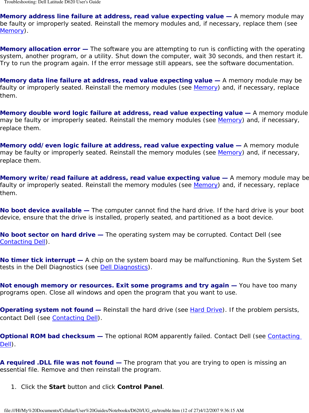 Troubleshooting: Dell Latitude D620 User&apos;s GuideMemory address line failure at address, read value expecting value — A memory module may be faulty or improperly seated. Reinstall the memory modules and, if necessary, replace them (see Memory).Memory allocation error — The software you are attempting to run is conflicting with the operating system, another program, or a utility. Shut down the computer, wait 30 seconds, and then restart it. Try to run the program again. If the error message still appears, see the software documentation.Memory data line failure at address, read value expecting value — A memory module may be faulty or improperly seated. Reinstall the memory modules (see Memory) and, if necessary, replace them.Memory double word logic failure at address, read value expecting value — A memory module may be faulty or improperly seated. Reinstall the memory modules (see Memory) and, if necessary, replace them.Memory odd/even logic failure at address, read value expecting value — A memory module may be faulty or improperly seated. Reinstall the memory modules (see Memory) and, if necessary, replace them.Memory write/read failure at address, read value expecting value — A memory module may be faulty or improperly seated. Reinstall the memory modules (see Memory) and, if necessary, replace them.No boot device available — The computer cannot find the hard drive. If the hard drive is your boot device, ensure that the drive is installed, properly seated, and partitioned as a boot device.No boot sector on hard drive — The operating system may be corrupted. Contact Dell (see Contacting Dell).No timer tick interrupt — A chip on the system board may be malfunctioning. Run the System Set tests in the Dell Diagnostics (see Dell Diagnostics).Not enough memory or resources. Exit some programs and try again — You have too many programs open. Close all windows and open the program that you want to use.Operating system not found — Reinstall the hard drive (see Hard Drive). If the problem persists, contact Dell (see Contacting Dell).Optional ROM bad checksum — The optional ROM apparently failed. Contact Dell (see Contacting Dell).A required .DLL file was not found — The program that you are trying to open is missing an essential file. Remove and then reinstall the program.1.  Click the Start button and click Control Panel.   file:///H|/My%20Documents/Cellular/User%20Guides/Notebooks/D620/UG_en/trouble.htm (12 of 27)4/12/2007 9:36:15 AM