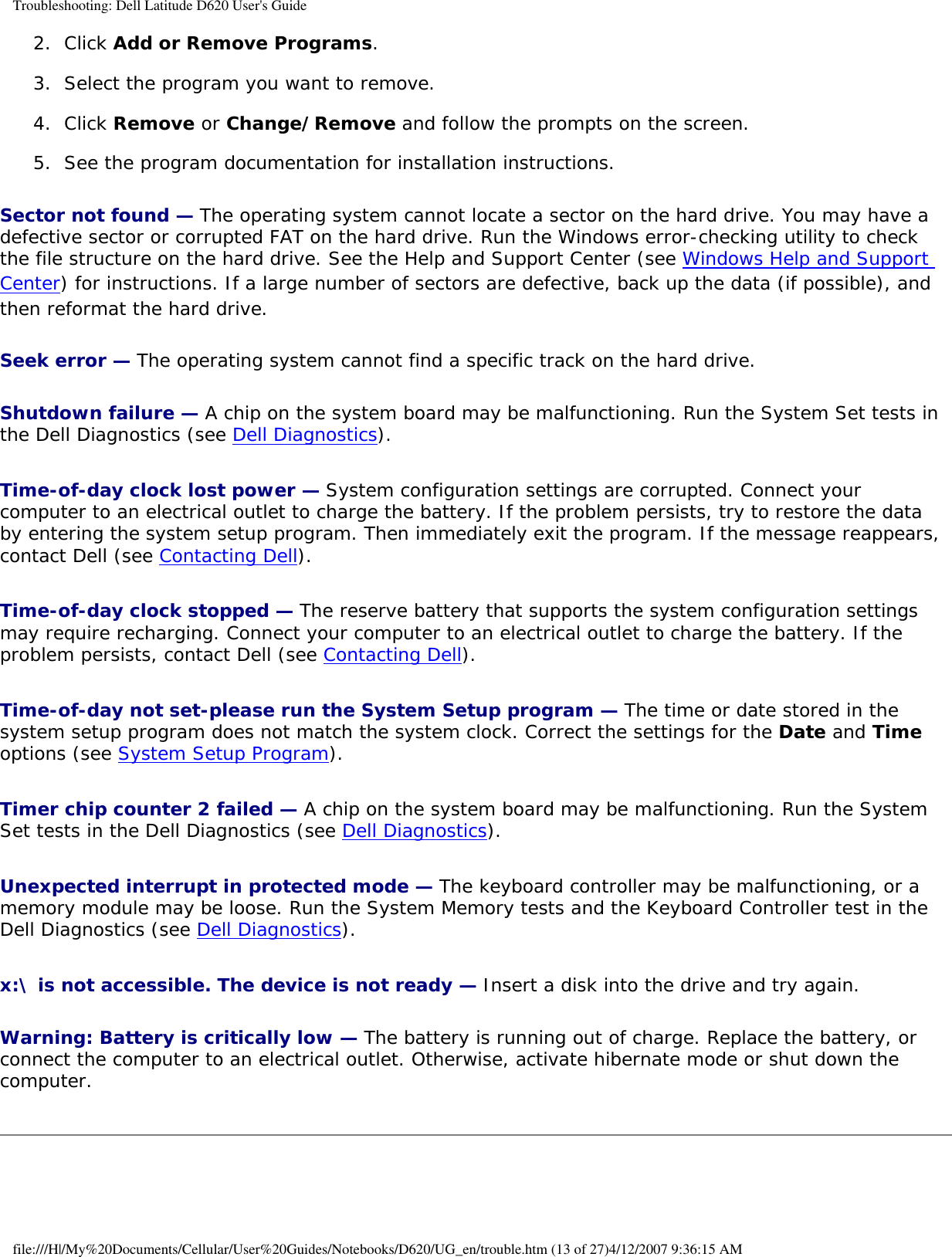 Troubleshooting: Dell Latitude D620 User&apos;s Guide2.  Click Add or Remove Programs.   3.  Select the program you want to remove.   4.  Click Remove or Change/Remove and follow the prompts on the screen.   5.  See the program documentation for installation instructions.   Sector not found — The operating system cannot locate a sector on the hard drive. You may have a defective sector or corrupted FAT on the hard drive. Run the Windows error-checking utility to check the file structure on the hard drive. See the Help and Support Center (see Windows Help and Support Center) for instructions. If a large number of sectors are defective, back up the data (if possible), and then reformat the hard drive.Seek error — The operating system cannot find a specific track on the hard drive. Shutdown failure — A chip on the system board may be malfunctioning. Run the System Set tests in the Dell Diagnostics (see Dell Diagnostics).Time-of-day clock lost power — System configuration settings are corrupted. Connect your computer to an electrical outlet to charge the battery. If the problem persists, try to restore the data by entering the system setup program. Then immediately exit the program. If the message reappears, contact Dell (see Contacting Dell).Time-of-day clock stopped — The reserve battery that supports the system configuration settings may require recharging. Connect your computer to an electrical outlet to charge the battery. If the problem persists, contact Dell (see Contacting Dell).Time-of-day not set-please run the System Setup program — The time or date stored in the system setup program does not match the system clock. Correct the settings for the Date and Time options (see System Setup Program).Timer chip counter 2 failed — A chip on the system board may be malfunctioning. Run the System Set tests in the Dell Diagnostics (see Dell Diagnostics).Unexpected interrupt in protected mode — The keyboard controller may be malfunctioning, or a memory module may be loose. Run the System Memory tests and the Keyboard Controller test in the Dell Diagnostics (see Dell Diagnostics).x:\ is not accessible. The device is not ready — Insert a disk into the drive and try again.Warning: Battery is critically low — The battery is running out of charge. Replace the battery, or connect the computer to an electrical outlet. Otherwise, activate hibernate mode or shut down the computer.file:///H|/My%20Documents/Cellular/User%20Guides/Notebooks/D620/UG_en/trouble.htm (13 of 27)4/12/2007 9:36:15 AM