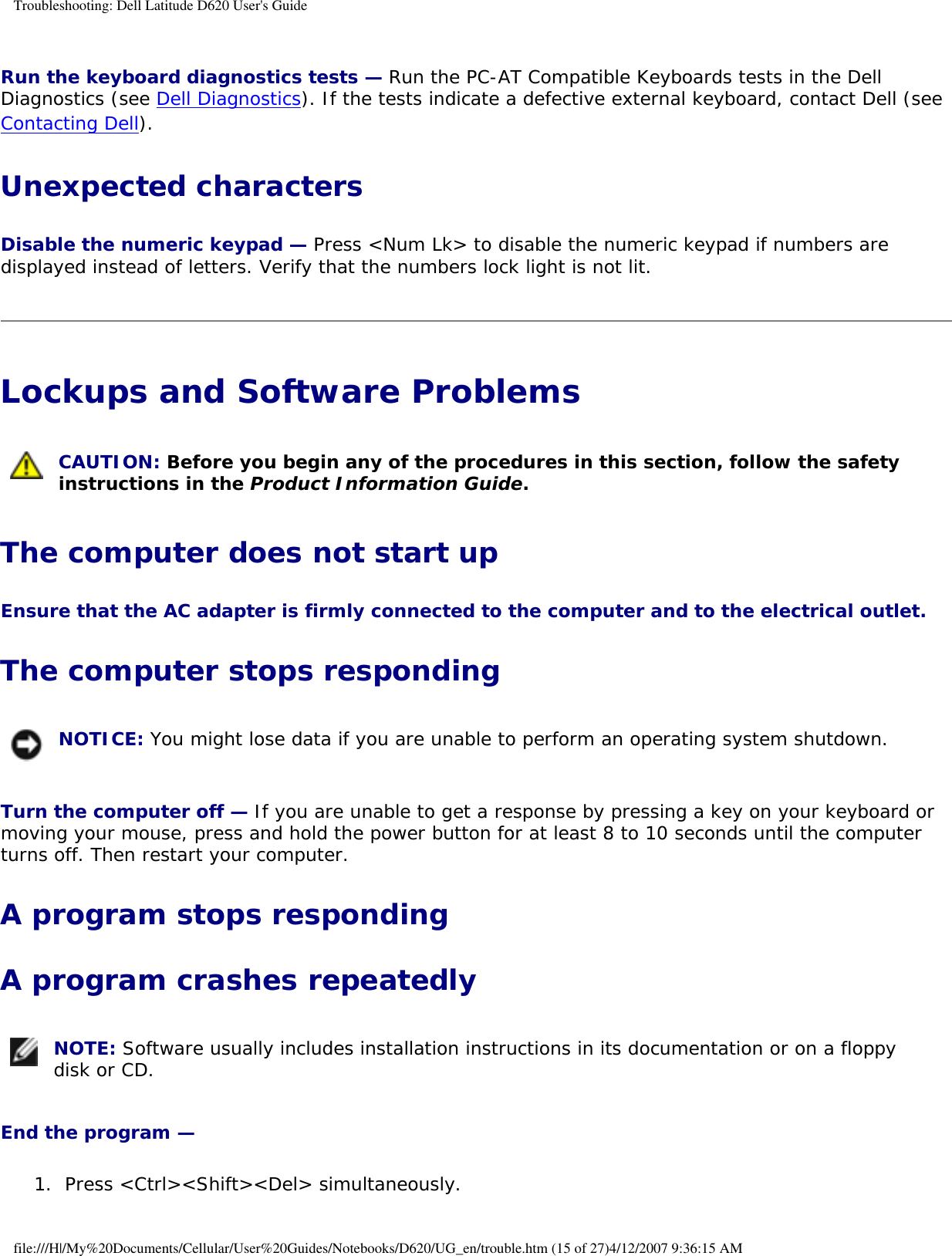 Troubleshooting: Dell Latitude D620 User&apos;s GuideRun the keyboard diagnostics tests — Run the PC-AT Compatible Keyboards tests in the Dell Diagnostics (see Dell Diagnostics). If the tests indicate a defective external keyboard, contact Dell (see Contacting Dell).Unexpected charactersDisable the numeric keypad — Press &lt;Num Lk&gt; to disable the numeric keypad if numbers are displayed instead of letters. Verify that the numbers lock light is not lit.Lockups and Software Problems  CAUTION: Before you begin any of the procedures in this section, follow the safety instructions in the Product Information Guide.The computer does not start upEnsure that the AC adapter is firmly connected to the computer and to the electrical outlet. The computer stops responding NOTICE: You might lose data if you are unable to perform an operating system shutdown.Turn the computer off — If you are unable to get a response by pressing a key on your keyboard or moving your mouse, press and hold the power button for at least 8 to 10 seconds until the computer turns off. Then restart your computer. A program stops respondingA program crashes repeatedly NOTE: Software usually includes installation instructions in its documentation or on a floppy disk or CD.End the program — 1.  Press &lt;Ctrl&gt;&lt;Shift&gt;&lt;Del&gt; simultaneously.  file:///H|/My%20Documents/Cellular/User%20Guides/Notebooks/D620/UG_en/trouble.htm (15 of 27)4/12/2007 9:36:15 AM