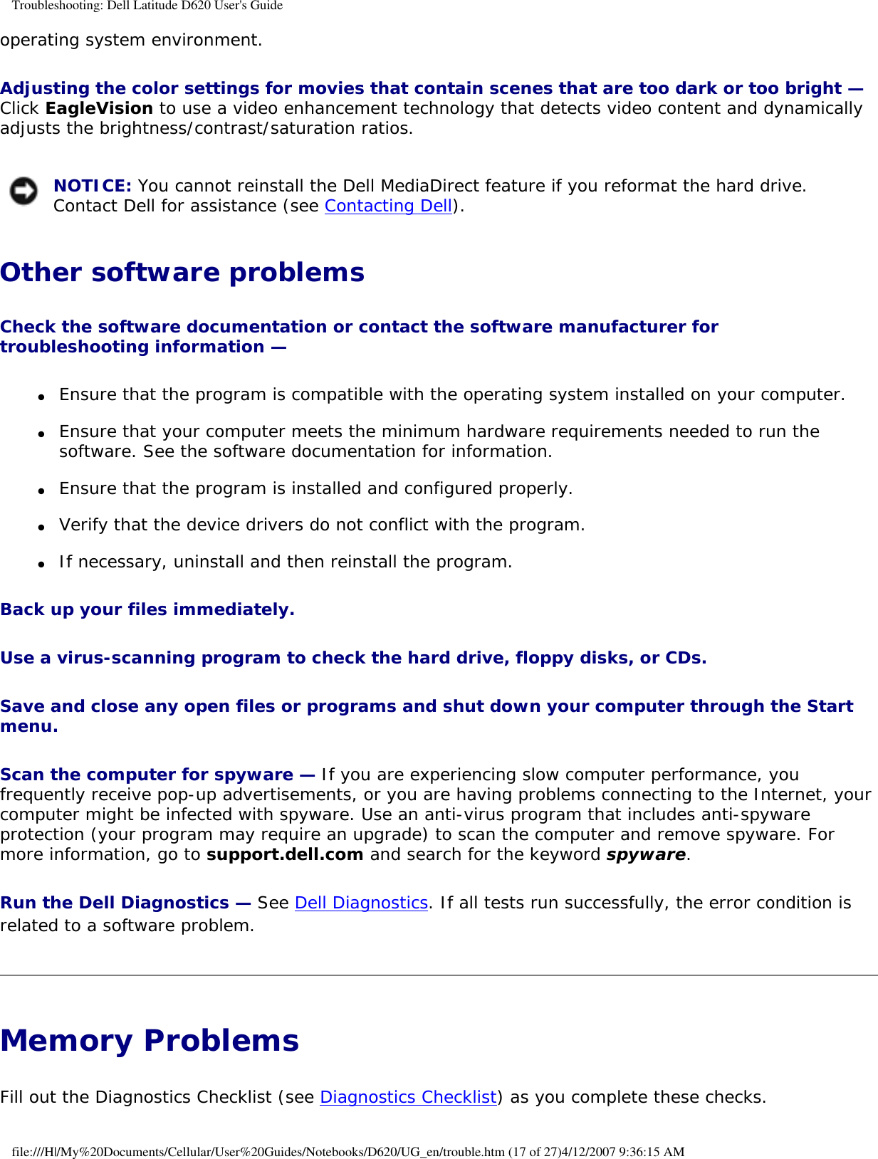 Troubleshooting: Dell Latitude D620 User&apos;s Guideoperating system environment. Adjusting the color settings for movies that contain scenes that are too dark or too bright — Click EagleVision to use a video enhancement technology that detects video content and dynamically adjusts the brightness/contrast/saturation ratios.  NOTICE: You cannot reinstall the Dell MediaDirect feature if you reformat the hard drive. Contact Dell for assistance (see Contacting Dell). Other software problemsCheck the software documentation or contact the software manufacturer for troubleshooting information — ●     Ensure that the program is compatible with the operating system installed on your computer.  ●     Ensure that your computer meets the minimum hardware requirements needed to run the software. See the software documentation for information.  ●     Ensure that the program is installed and configured properly.  ●     Verify that the device drivers do not conflict with the program.  ●     If necessary, uninstall and then reinstall the program.  Back up your files immediately. Use a virus-scanning program to check the hard drive, floppy disks, or CDs. Save and close any open files or programs and shut down your computer through the Start menu. Scan the computer for spyware — If you are experiencing slow computer performance, you frequently receive pop-up advertisements, or you are having problems connecting to the Internet, your computer might be infected with spyware. Use an anti-virus program that includes anti-spyware protection (your program may require an upgrade) to scan the computer and remove spyware. For more information, go to support.dell.com and search for the keyword spyware.Run the Dell Diagnostics — See Dell Diagnostics. If all tests run successfully, the error condition is related to a software problem.Memory Problems Fill out the Diagnostics Checklist (see Diagnostics Checklist) as you complete these checks.file:///H|/My%20Documents/Cellular/User%20Guides/Notebooks/D620/UG_en/trouble.htm (17 of 27)4/12/2007 9:36:15 AM