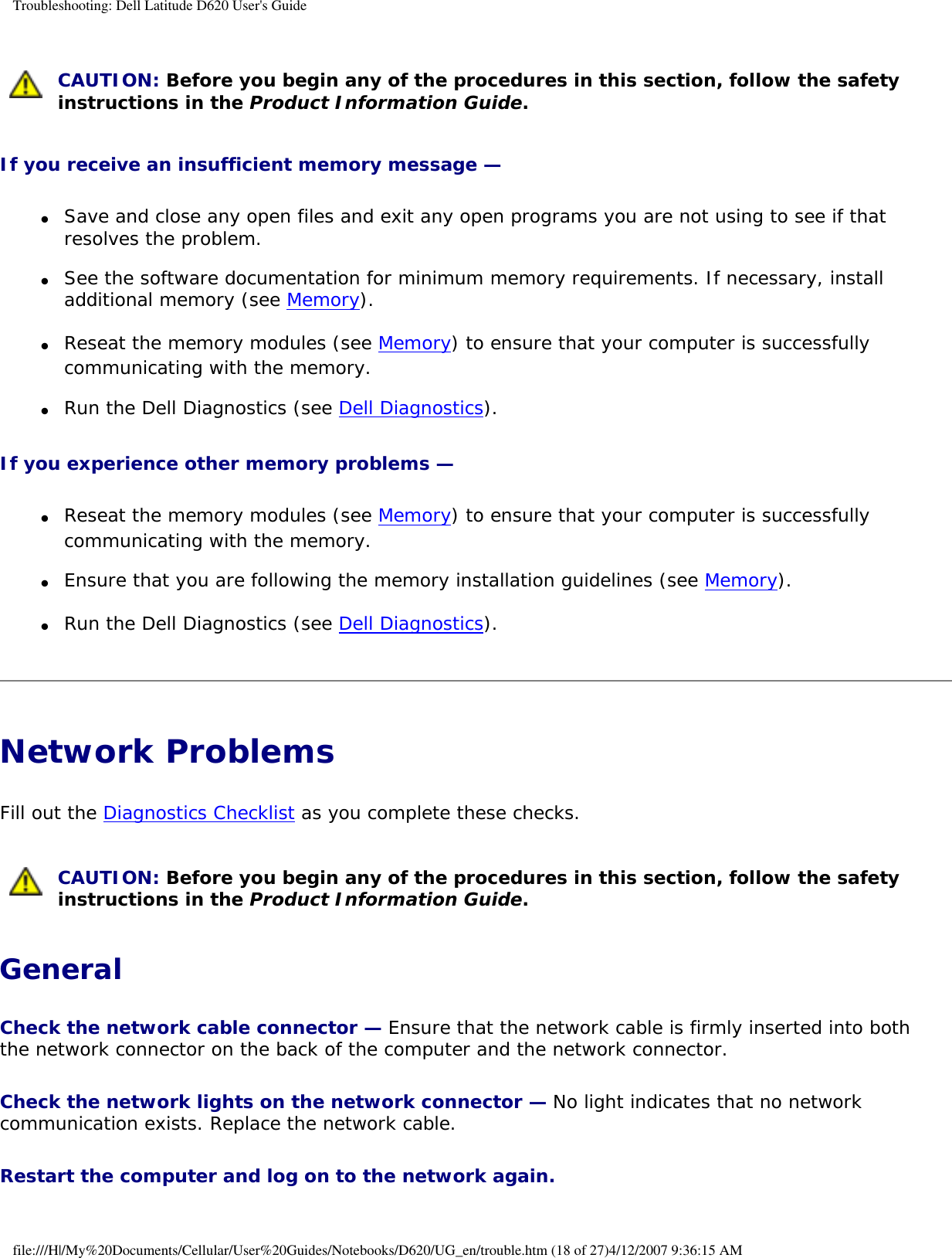 Troubleshooting: Dell Latitude D620 User&apos;s Guide CAUTION: Before you begin any of the procedures in this section, follow the safety instructions in the Product Information Guide.If you receive an insufficient memory message — ●     Save and close any open files and exit any open programs you are not using to see if that resolves the problem.  ●     See the software documentation for minimum memory requirements. If necessary, install additional memory (see Memory).  ●     Reseat the memory modules (see Memory) to ensure that your computer is successfully communicating with the memory.  ●     Run the Dell Diagnostics (see Dell Diagnostics).  If you experience other memory problems — ●     Reseat the memory modules (see Memory) to ensure that your computer is successfully communicating with the memory.  ●     Ensure that you are following the memory installation guidelines (see Memory).  ●     Run the Dell Diagnostics (see Dell Diagnostics).  Network Problems Fill out the Diagnostics Checklist as you complete these checks. CAUTION: Before you begin any of the procedures in this section, follow the safety instructions in the Product Information Guide.GeneralCheck the network cable connector — Ensure that the network cable is firmly inserted into both the network connector on the back of the computer and the network connector.Check the network lights on the network connector — No light indicates that no network communication exists. Replace the network cable.Restart the computer and log on to the network again. file:///H|/My%20Documents/Cellular/User%20Guides/Notebooks/D620/UG_en/trouble.htm (18 of 27)4/12/2007 9:36:15 AM