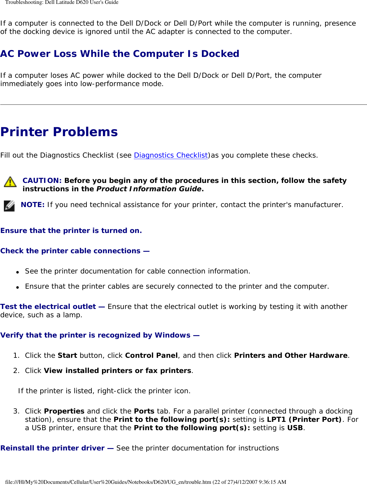 Troubleshooting: Dell Latitude D620 User&apos;s GuideIf a computer is connected to the Dell D/Dock or Dell D/Port while the computer is running, presence of the docking device is ignored until the AC adapter is connected to the computer.AC Power Loss While the Computer Is Docked If a computer loses AC power while docked to the Dell D/Dock or Dell D/Port, the computer immediately goes into low-performance mode.Printer Problems Fill out the Diagnostics Checklist (see Diagnostics Checklist)as you complete these checks. CAUTION: Before you begin any of the procedures in this section, follow the safety instructions in the Product Information Guide. NOTE: If you need technical assistance for your printer, contact the printer&apos;s manufacturer.Ensure that the printer is turned on. Check the printer cable connections — ●     See the printer documentation for cable connection information.  ●     Ensure that the printer cables are securely connected to the printer and the computer.  Test the electrical outlet — Ensure that the electrical outlet is working by testing it with another device, such as a lamp.Verify that the printer is recognized by Windows — 1.  Click the Start button, click Control Panel, and then click Printers and Other Hardware.   2.  Click View installed printers or fax printers.   If the printer is listed, right-click the printer icon.3.  Click Properties and click the Ports tab. For a parallel printer (connected through a docking station), ensure that the Print to the following port(s): setting is LPT1 (Printer Port). For a USB printer, ensure that the Print to the following port(s): setting is USB.   Reinstall the printer driver — See the printer documentation for instructionsfile:///H|/My%20Documents/Cellular/User%20Guides/Notebooks/D620/UG_en/trouble.htm (22 of 27)4/12/2007 9:36:15 AM