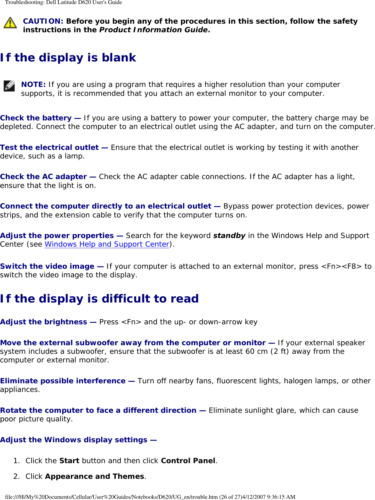 Troubleshooting: Dell Latitude D620 User&apos;s Guide CAUTION: Before you begin any of the procedures in this section, follow the safety instructions in the Product Information Guide.If the display is blank NOTE: If you are using a program that requires a higher resolution than your computer supports, it is recommended that you attach an external monitor to your computer.Check the battery — If you are using a battery to power your computer, the battery charge may be depleted. Connect the computer to an electrical outlet using the AC adapter, and turn on the computer.Test the electrical outlet — Ensure that the electrical outlet is working by testing it with another device, such as a lamp.Check the AC adapter — Check the AC adapter cable connections. If the AC adapter has a light, ensure that the light is on.Connect the computer directly to an electrical outlet — Bypass power protection devices, power strips, and the extension cable to verify that the computer turns on.Adjust the power properties — Search for the keyword standby in the Windows Help and Support Center (see Windows Help and Support Center).Switch the video image — If your computer is attached to an external monitor, press &lt;Fn&gt;&lt;F8&gt; to switch the video image to the display.If the display is difficult to readAdjust the brightness — Press &lt;Fn&gt; and the up- or down-arrow keyMove the external subwoofer away from the computer or monitor — If your external speaker system includes a subwoofer, ensure that the subwoofer is at least 60 cm (2 ft) away from the computer or external monitor.Eliminate possible interference — Turn off nearby fans, fluorescent lights, halogen lamps, or other appliances.Rotate the computer to face a different direction — Eliminate sunlight glare, which can cause poor picture quality.Adjust the Windows display settings — 1.  Click the Start button and then click Control Panel.   2.  Click Appearance and Themes.  file:///H|/My%20Documents/Cellular/User%20Guides/Notebooks/D620/UG_en/trouble.htm (26 of 27)4/12/2007 9:36:15 AM