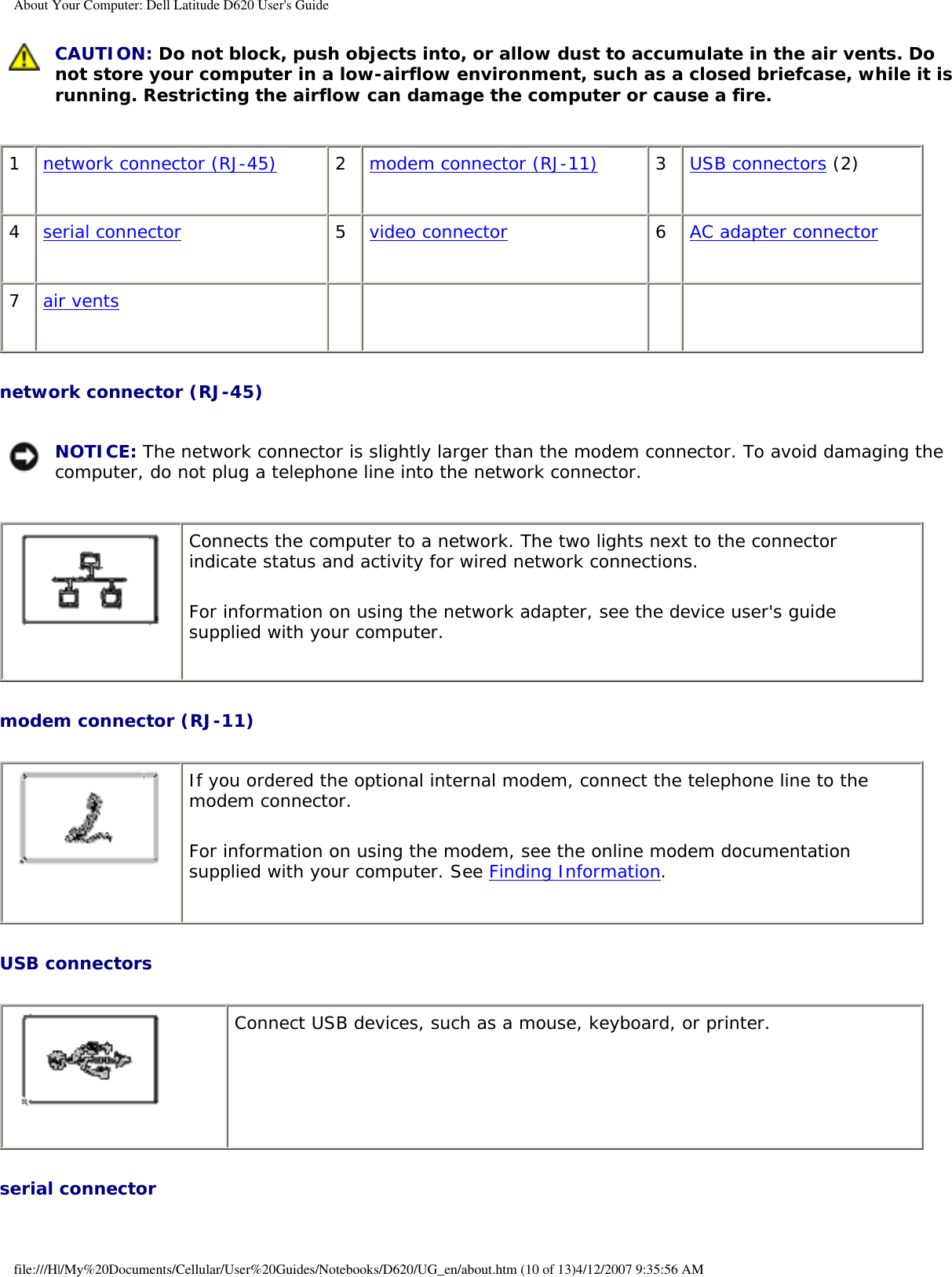 About Your Computer: Dell Latitude D620 User&apos;s Guide CAUTION: Do not block, push objects into, or allow dust to accumulate in the air vents. Do not store your computer in a low-airflow environment, such as a closed briefcase, while it is running. Restricting the airflow can damage the computer or cause a fire.1network connector (RJ-45) 2modem connector (RJ-11) 3USB connectors (2)4serial connector 5video connector 6AC adapter connector7air vents        network connector (RJ-45)  NOTICE: The network connector is slightly larger than the modem connector. To avoid damaging the computer, do not plug a telephone line into the network connector. Connects the computer to a network. The two lights next to the connector indicate status and activity for wired network connections.For information on using the network adapter, see the device user&apos;s guide supplied with your computer.modem connector (RJ-11)  If you ordered the optional internal modem, connect the telephone line to the modem connector.For information on using the modem, see the online modem documentation supplied with your computer. See Finding Information.USB connectors  Connect USB devices, such as a mouse, keyboard, or printer. serial connector file:///H|/My%20Documents/Cellular/User%20Guides/Notebooks/D620/UG_en/about.htm (10 of 13)4/12/2007 9:35:56 AM