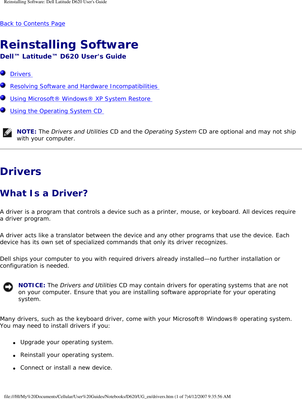 Reinstalling Software: Dell Latitude D620 User&apos;s GuideBack to Contents Page Reinstalling Software Dell™ Latitude™ D620 User&apos;s Guide  Drivers   Resolving Software and Hardware Incompatibilities   Using Microsoft® Windows® XP System Restore   Using the Operating System CD   NOTE: The Drivers and Utilities CD and the Operating System CD are optional and may not ship with your computer.Drivers What Is a Driver?A driver is a program that controls a device such as a printer, mouse, or keyboard. All devices require a driver program.A driver acts like a translator between the device and any other programs that use the device. Each device has its own set of specialized commands that only its driver recognizes.Dell ships your computer to you with required drivers already installed—no further installation or configuration is needed. NOTICE: The Drivers and Utilities CD may contain drivers for operating systems that are not on your computer. Ensure that you are installing software appropriate for your operating system.Many drivers, such as the keyboard driver, come with your Microsoft® Windows® operating system. You may need to install drivers if you:●     Upgrade your operating system.  ●     Reinstall your operating system.  ●     Connect or install a new device.  file:///H|/My%20Documents/Cellular/User%20Guides/Notebooks/D620/UG_en/drivers.htm (1 of 7)4/12/2007 9:35:56 AM