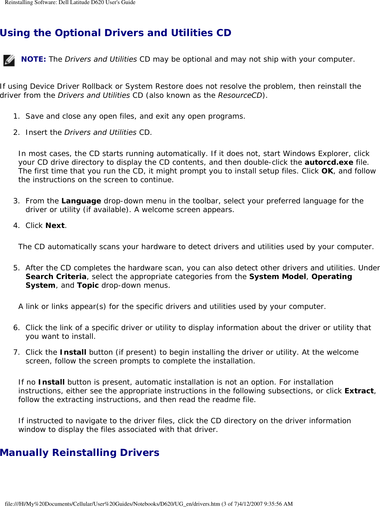 Reinstalling Software: Dell Latitude D620 User&apos;s GuideUsing the Optional Drivers and Utilities CD  NOTE: The Drivers and Utilities CD may be optional and may not ship with your computer.If using Device Driver Rollback or System Restore does not resolve the problem, then reinstall the driver from the Drivers and Utilities CD (also known as the ResourceCD).1.  Save and close any open files, and exit any open programs.   2.  Insert the Drivers and Utilities CD.   In most cases, the CD starts running automatically. If it does not, start Windows Explorer, click your CD drive directory to display the CD contents, and then double-click the autorcd.exe file. The first time that you run the CD, it might prompt you to install setup files. Click OK, and follow the instructions on the screen to continue.3.  From the Language drop-down menu in the toolbar, select your preferred language for the driver or utility (if available). A welcome screen appears.   4.  Click Next.   The CD automatically scans your hardware to detect drivers and utilities used by your computer.5.  After the CD completes the hardware scan, you can also detect other drivers and utilities. Under Search Criteria, select the appropriate categories from the System Model, Operating System, and Topic drop-down menus.   A link or links appear(s) for the specific drivers and utilities used by your computer.6.  Click the link of a specific driver or utility to display information about the driver or utility that you want to install.   7.  Click the Install button (if present) to begin installing the driver or utility. At the welcome screen, follow the screen prompts to complete the installation.   If no Install button is present, automatic installation is not an option. For installation instructions, either see the appropriate instructions in the following subsections, or click Extract, follow the extracting instructions, and then read the readme file.If instructed to navigate to the driver files, click the CD directory on the driver information window to display the files associated with that driver.Manually Reinstalling Drivers file:///H|/My%20Documents/Cellular/User%20Guides/Notebooks/D620/UG_en/drivers.htm (3 of 7)4/12/2007 9:35:56 AM