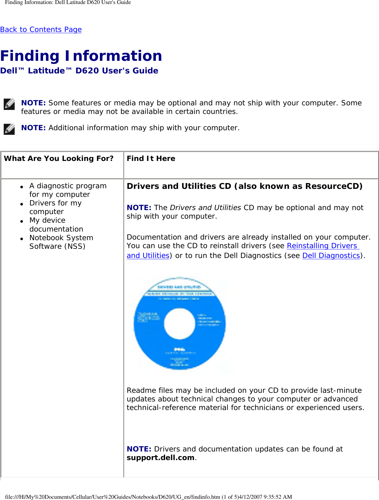 Finding Information: Dell Latitude D620 User&apos;s GuideBack to Contents Page Finding Information Dell™ Latitude™ D620 User&apos;s Guide  NOTE: Some features or media may be optional and may not ship with your computer. Some features or media may not be available in certain countries. NOTE: Additional information may ship with your computer.What Are You Looking For? Find It Here●     A diagnostic program for my computer●     Drivers for my computer ●     My device documentation●     Notebook System Software (NSS)Drivers and Utilities CD (also known as ResourceCD)NOTE: The Drivers and Utilities CD may be optional and may not ship with your computer.Documentation and drivers are already installed on your computer. You can use the CD to reinstall drivers (see Reinstalling Drivers and Utilities) or to run the Dell Diagnostics (see Dell Diagnostics).Readme files may be included on your CD to provide last-minute updates about technical changes to your computer or advanced technical-reference material for technicians or experienced users. NOTE: Drivers and documentation updates can be found at support.dell.com.file:///H|/My%20Documents/Cellular/User%20Guides/Notebooks/D620/UG_en/findinfo.htm (1 of 5)4/12/2007 9:35:52 AM