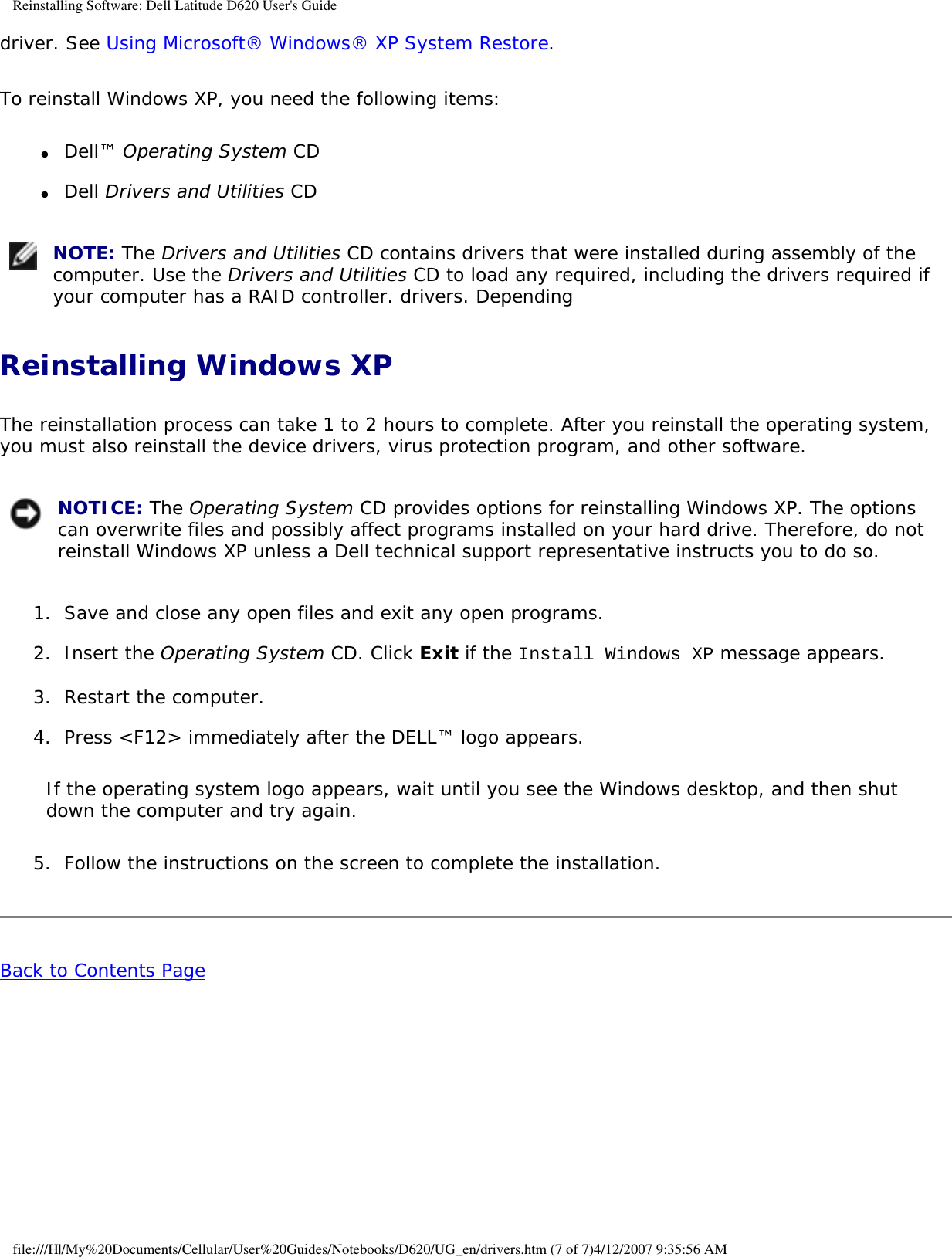 Reinstalling Software: Dell Latitude D620 User&apos;s Guidedriver. See Using Microsoft® Windows® XP System Restore.To reinstall Windows XP, you need the following items:●     Dell™ Operating System CD  ●     Dell Drivers and Utilities CD   NOTE: The Drivers and Utilities CD contains drivers that were installed during assembly of the computer. Use the Drivers and Utilities CD to load any required, including the drivers required if your computer has a RAID controller. drivers. DependingReinstalling Windows XPThe reinstallation process can take 1 to 2 hours to complete. After you reinstall the operating system, you must also reinstall the device drivers, virus protection program, and other software. NOTICE: The Operating System CD provides options for reinstalling Windows XP. The options can overwrite files and possibly affect programs installed on your hard drive. Therefore, do not reinstall Windows XP unless a Dell technical support representative instructs you to do so.1.  Save and close any open files and exit any open programs.   2.  Insert the Operating System CD. Click Exit if the Install Windows XP message appears.   3.  Restart the computer.   4.  Press &lt;F12&gt; immediately after the DELL™ logo appears.   If the operating system logo appears, wait until you see the Windows desktop, and then shut down the computer and try again.5.  Follow the instructions on the screen to complete the installation.   Back to Contents Page file:///H|/My%20Documents/Cellular/User%20Guides/Notebooks/D620/UG_en/drivers.htm (7 of 7)4/12/2007 9:35:56 AM