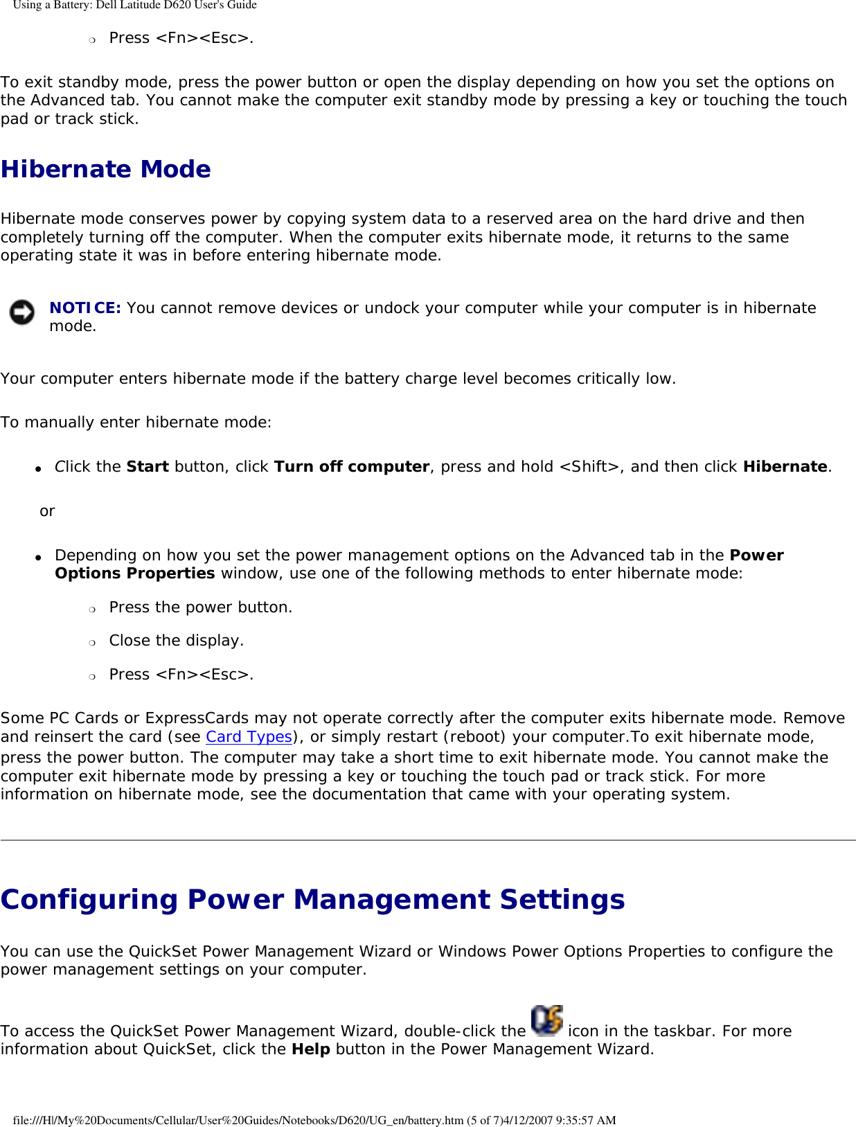 Using a Battery: Dell Latitude D620 User&apos;s Guide❍     Press &lt;Fn&gt;&lt;Esc&gt;.  To exit standby mode, press the power button or open the display depending on how you set the options on the Advanced tab. You cannot make the computer exit standby mode by pressing a key or touching the touch pad or track stick.Hibernate ModeHibernate mode conserves power by copying system data to a reserved area on the hard drive and then completely turning off the computer. When the computer exits hibernate mode, it returns to the same operating state it was in before entering hibernate mode. NOTICE: You cannot remove devices or undock your computer while your computer is in hibernate mode.Your computer enters hibernate mode if the battery charge level becomes critically low.To manually enter hibernate mode:●     Click the Start button, click Turn off computer, press and hold &lt;Shift&gt;, and then click Hibernate.  or●     Depending on how you set the power management options on the Advanced tab in the Power Options Properties window, use one of the following methods to enter hibernate mode:  ❍     Press the power button.  ❍     Close the display.  ❍     Press &lt;Fn&gt;&lt;Esc&gt;.  Some PC Cards or ExpressCards may not operate correctly after the computer exits hibernate mode. Remove and reinsert the card (see Card Types), or simply restart (reboot) your computer.To exit hibernate mode, press the power button. The computer may take a short time to exit hibernate mode. You cannot make the computer exit hibernate mode by pressing a key or touching the touch pad or track stick. For more information on hibernate mode, see the documentation that came with your operating system.Configuring Power Management Settings You can use the QuickSet Power Management Wizard or Windows Power Options Properties to configure the power management settings on your computer.To access the QuickSet Power Management Wizard, double-click the   icon in the taskbar. For more information about QuickSet, click the Help button in the Power Management Wizard.file:///H|/My%20Documents/Cellular/User%20Guides/Notebooks/D620/UG_en/battery.htm (5 of 7)4/12/2007 9:35:57 AM