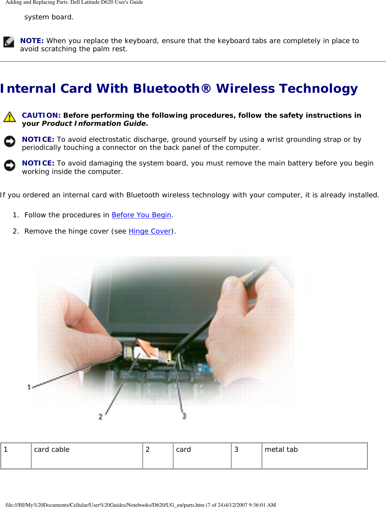 Adding and Replacing Parts: Dell Latitude D620 User&apos;s Guidesystem board.    NOTE: When you replace the keyboard, ensure that the keyboard tabs are completely in place to avoid scratching the palm rest.Internal Card With Bluetooth® Wireless Technology  CAUTION: Before performing the following procedures, follow the safety instructions in your Product Information Guide. NOTICE: To avoid electrostatic discharge, ground yourself by using a wrist grounding strap or by periodically touching a connector on the back panel of the computer. NOTICE: To avoid damaging the system board, you must remove the main battery before you begin working inside the computer. If you ordered an internal card with Bluetooth wireless technology with your computer, it is already installed.1.  Follow the procedures in Before You Begin.   2.  Remove the hinge cover (see Hinge Cover).    1 card cable  2 card 3 metal tabfile:///H|/My%20Documents/Cellular/User%20Guides/Notebooks/D620/UG_en/parts.htm (7 of 24)4/12/2007 9:36:01 AM