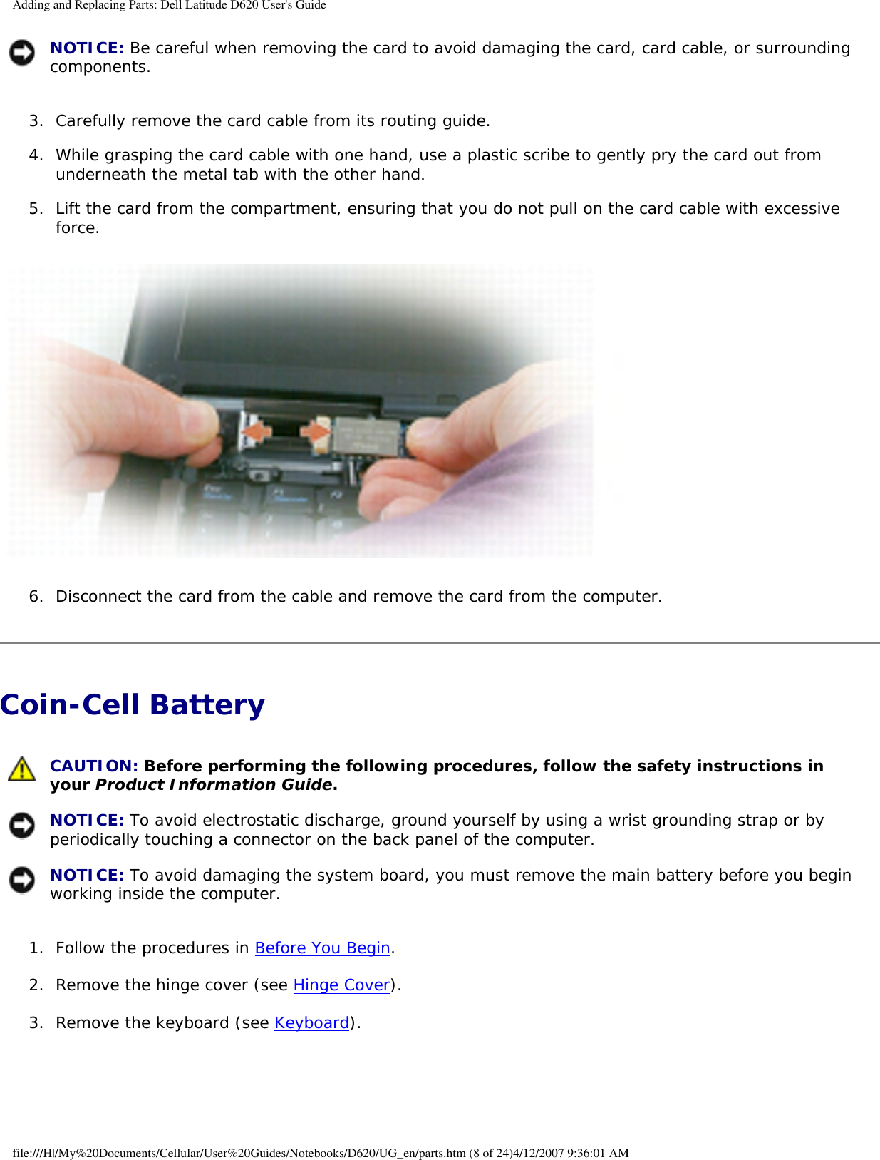 Adding and Replacing Parts: Dell Latitude D620 User&apos;s Guide NOTICE: Be careful when removing the card to avoid damaging the card, card cable, or surrounding components.3.  Carefully remove the card cable from its routing guide.   4.  While grasping the card cable with one hand, use a plastic scribe to gently pry the card out from underneath the metal tab with the other hand.   5.  Lift the card from the compartment, ensuring that you do not pull on the card cable with excessive force.    6.  Disconnect the card from the cable and remove the card from the computer.   Coin-Cell Battery  CAUTION: Before performing the following procedures, follow the safety instructions in your Product Information Guide. NOTICE: To avoid electrostatic discharge, ground yourself by using a wrist grounding strap or by periodically touching a connector on the back panel of the computer. NOTICE: To avoid damaging the system board, you must remove the main battery before you begin working inside the computer.1.  Follow the procedures in Before You Begin.   2.  Remove the hinge cover (see Hinge Cover).   3.  Remove the keyboard (see Keyboard).   file:///H|/My%20Documents/Cellular/User%20Guides/Notebooks/D620/UG_en/parts.htm (8 of 24)4/12/2007 9:36:01 AM