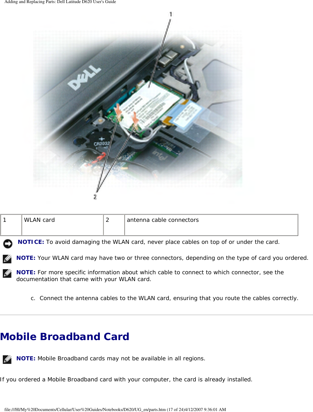 Adding and Replacing Parts: Dell Latitude D620 User&apos;s Guide 1 WLAN card 2 antenna cable connectors NOTICE: To avoid damaging the WLAN card, never place cables on top of or under the card. NOTE: Your WLAN card may have two or three connectors, depending on the type of card you ordered. NOTE: For more specific information about which cable to connect to which connector, see the documentation that came with your WLAN card.c.  Connect the antenna cables to the WLAN card, ensuring that you route the cables correctly.   Mobile Broadband Card  NOTE: Mobile Broadband cards may not be available in all regions.If you ordered a Mobile Broadband card with your computer, the card is already installed.file:///H|/My%20Documents/Cellular/User%20Guides/Notebooks/D620/UG_en/parts.htm (17 of 24)4/12/2007 9:36:01 AM