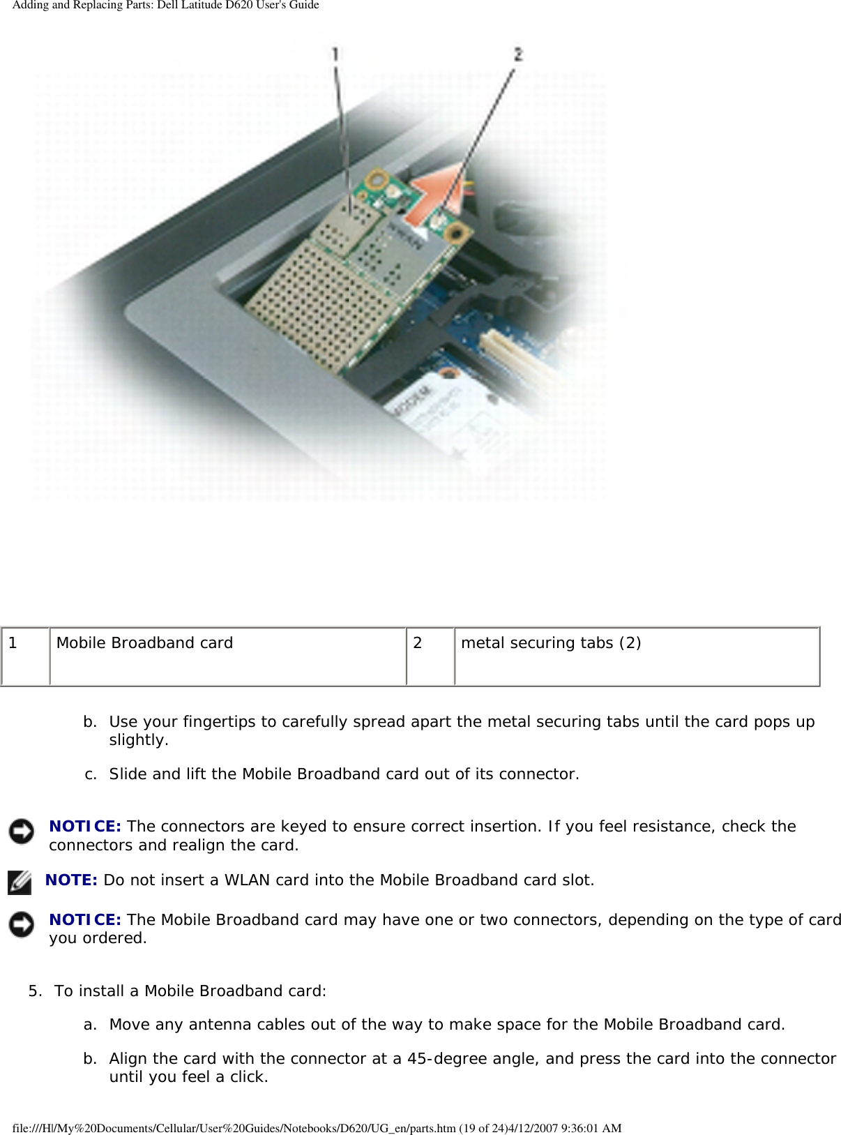 Adding and Replacing Parts: Dell Latitude D620 User&apos;s Guide 1 Mobile Broadband card 2 metal securing tabs (2)b.  Use your fingertips to carefully spread apart the metal securing tabs until the card pops up slightly.   c.  Slide and lift the Mobile Broadband card out of its connector.    NOTICE: The connectors are keyed to ensure correct insertion. If you feel resistance, check the connectors and realign the card. NOTE: Do not insert a WLAN card into the Mobile Broadband card slot. NOTICE: The Mobile Broadband card may have one or two connectors, depending on the type of card you ordered. 5.  To install a Mobile Broadband card:   a.  Move any antenna cables out of the way to make space for the Mobile Broadband card.   b.  Align the card with the connector at a 45-degree angle, and press the card into the connector until you feel a click.  file:///H|/My%20Documents/Cellular/User%20Guides/Notebooks/D620/UG_en/parts.htm (19 of 24)4/12/2007 9:36:01 AM