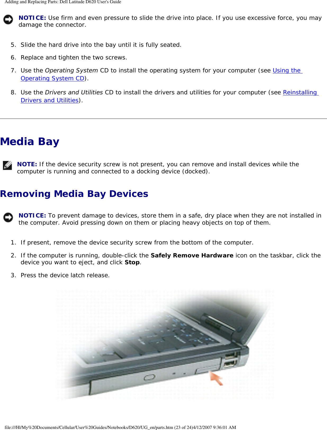 Adding and Replacing Parts: Dell Latitude D620 User&apos;s Guide NOTICE: Use firm and even pressure to slide the drive into place. If you use excessive force, you may damage the connector.5.  Slide the hard drive into the bay until it is fully seated.   6.  Replace and tighten the two screws.   7.  Use the Operating System CD to install the operating system for your computer (see Using the Operating System CD).   8.  Use the Drivers and Utilities CD to install the drivers and utilities for your computer (see Reinstalling Drivers and Utilities).   Media Bay  NOTE: If the device security screw is not present, you can remove and install devices while the computer is running and connected to a docking device (docked).Removing Media Bay Devices NOTICE: To prevent damage to devices, store them in a safe, dry place when they are not installed in the computer. Avoid pressing down on them or placing heavy objects on top of them.1.  If present, remove the device security screw from the bottom of the computer.   2.  If the computer is running, double-click the Safely Remove Hardware icon on the taskbar, click the device you want to eject, and click Stop.   3.  Press the device latch release.    file:///H|/My%20Documents/Cellular/User%20Guides/Notebooks/D620/UG_en/parts.htm (23 of 24)4/12/2007 9:36:01 AM