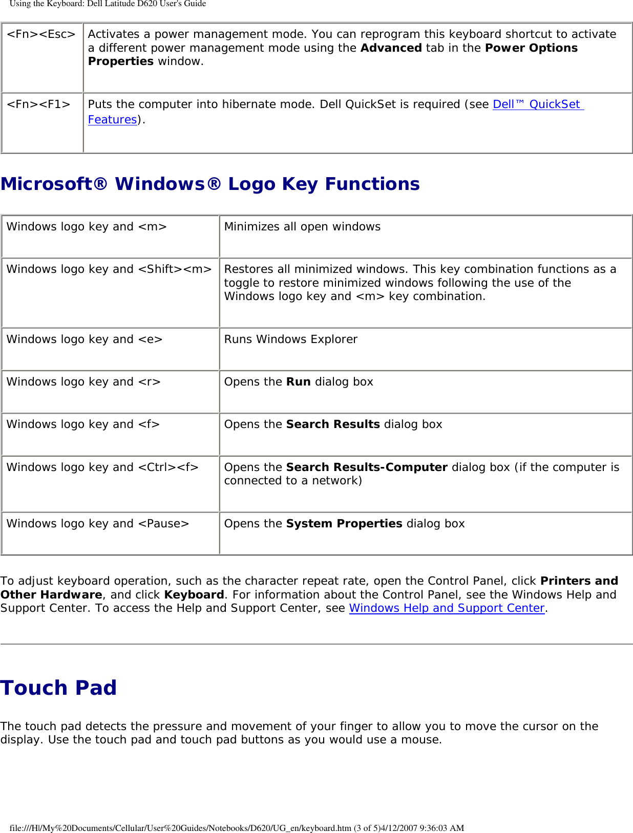 Using the Keyboard: Dell Latitude D620 User&apos;s Guide&lt;Fn&gt;&lt;Esc&gt; Activates a power management mode. You can reprogram this keyboard shortcut to activate a different power management mode using the Advanced tab in the Power Options Properties window.&lt;Fn&gt;&lt;F1&gt; Puts the computer into hibernate mode. Dell QuickSet is required (see Dell™ QuickSet Features).Microsoft® Windows® Logo Key FunctionsWindows logo key and &lt;m&gt; Minimizes all open windowsWindows logo key and &lt;Shift&gt;&lt;m&gt; Restores all minimized windows. This key combination functions as a toggle to restore minimized windows following the use of the Windows logo key and &lt;m&gt; key combination. Windows logo key and &lt;e&gt; Runs Windows ExplorerWindows logo key and &lt;r&gt; Opens the Run dialog boxWindows logo key and &lt;f&gt; Opens the Search Results dialog boxWindows logo key and &lt;Ctrl&gt;&lt;f&gt; Opens the Search Results-Computer dialog box (if the computer is connected to a network)Windows logo key and &lt;Pause&gt; Opens the System Properties dialog boxTo adjust keyboard operation, such as the character repeat rate, open the Control Panel, click Printers and Other Hardware, and click Keyboard. For information about the Control Panel, see the Windows Help and Support Center. To access the Help and Support Center, see Windows Help and Support Center.Touch Pad The touch pad detects the pressure and movement of your finger to allow you to move the cursor on the display. Use the touch pad and touch pad buttons as you would use a mouse.file:///H|/My%20Documents/Cellular/User%20Guides/Notebooks/D620/UG_en/keyboard.htm (3 of 5)4/12/2007 9:36:03 AM