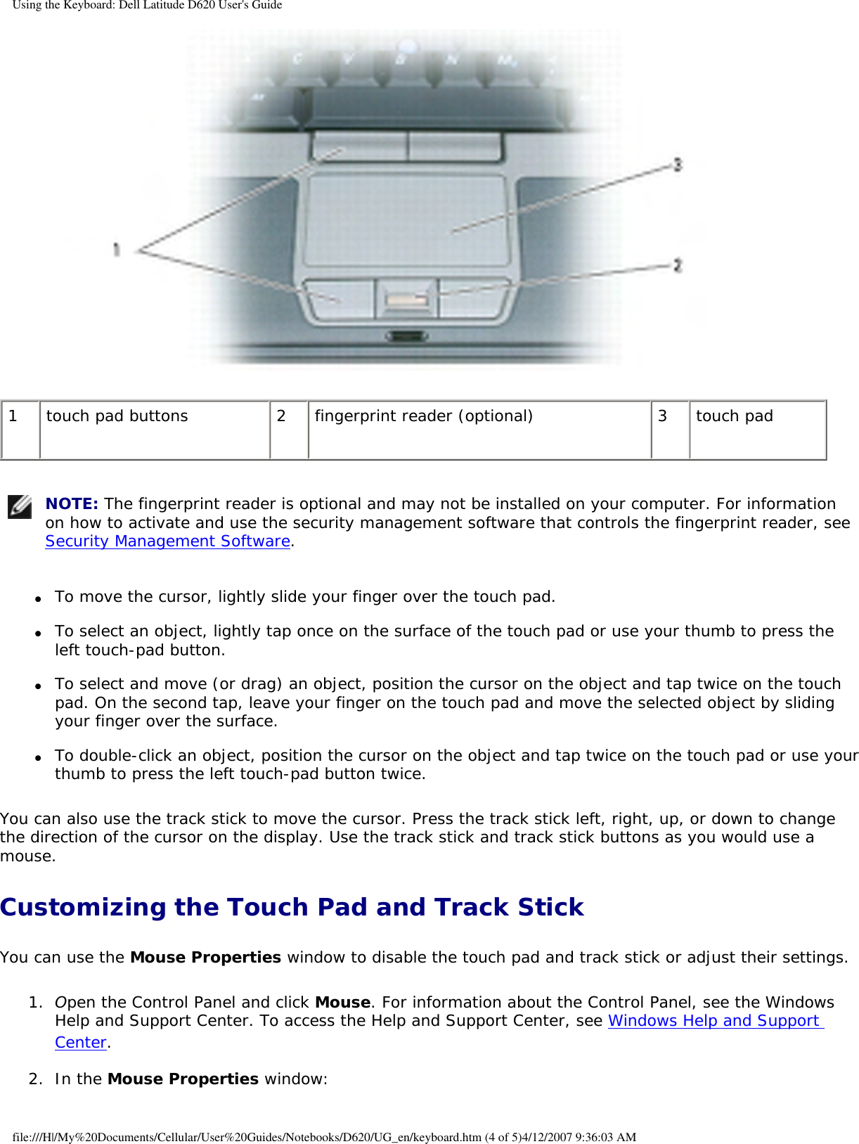 Using the Keyboard: Dell Latitude D620 User&apos;s Guide 1 touch pad buttons 2 fingerprint reader (optional) 3 touch pad NOTE: The fingerprint reader is optional and may not be installed on your computer. For information on how to activate and use the security management software that controls the fingerprint reader, see Security Management Software.●     To move the cursor, lightly slide your finger over the touch pad.  ●     To select an object, lightly tap once on the surface of the touch pad or use your thumb to press the left touch-pad button.  ●     To select and move (or drag) an object, position the cursor on the object and tap twice on the touch pad. On the second tap, leave your finger on the touch pad and move the selected object by sliding your finger over the surface.   ●     To double-click an object, position the cursor on the object and tap twice on the touch pad or use your thumb to press the left touch-pad button twice.  You can also use the track stick to move the cursor. Press the track stick left, right, up, or down to change the direction of the cursor on the display. Use the track stick and track stick buttons as you would use a mouse.Customizing the Touch Pad and Track StickYou can use the Mouse Properties window to disable the touch pad and track stick or adjust their settings.1.  Open the Control Panel and click Mouse. For information about the Control Panel, see the Windows Help and Support Center. To access the Help and Support Center, see Windows Help and Support Center.   2.  In the Mouse Properties window:  file:///H|/My%20Documents/Cellular/User%20Guides/Notebooks/D620/UG_en/keyboard.htm (4 of 5)4/12/2007 9:36:03 AM