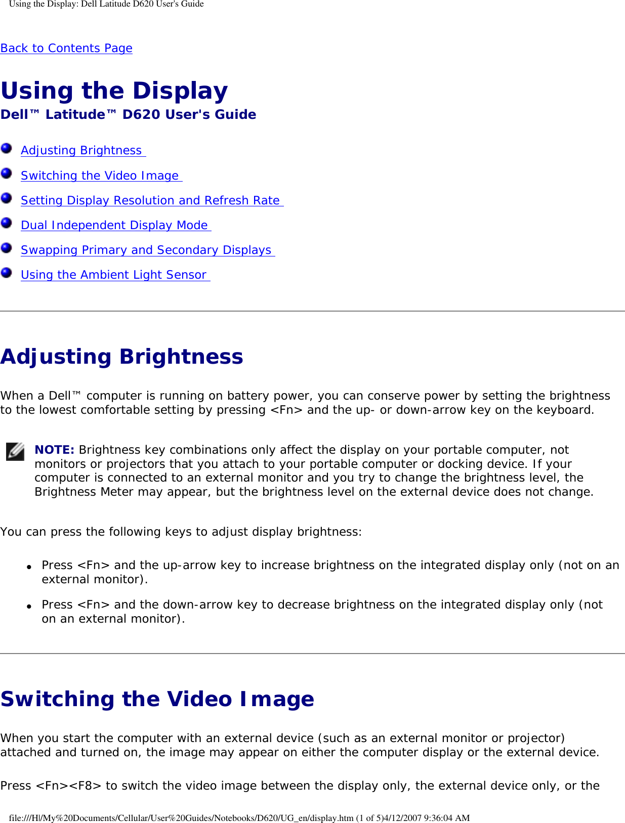 Using the Display: Dell Latitude D620 User&apos;s GuideBack to Contents Page Using the Display Dell™ Latitude™ D620 User&apos;s Guide  Adjusting Brightness   Switching the Video Image   Setting Display Resolution and Refresh Rate   Dual Independent Display Mode   Swapping Primary and Secondary Displays   Using the Ambient Light Sensor  Adjusting Brightness When a Dell™ computer is running on battery power, you can conserve power by setting the brightness to the lowest comfortable setting by pressing &lt;Fn&gt; and the up- or down-arrow key on the keyboard. NOTE: Brightness key combinations only affect the display on your portable computer, not monitors or projectors that you attach to your portable computer or docking device. If your computer is connected to an external monitor and you try to change the brightness level, the Brightness Meter may appear, but the brightness level on the external device does not change.You can press the following keys to adjust display brightness:●     Press &lt;Fn&gt; and the up-arrow key to increase brightness on the integrated display only (not on an external monitor).  ●     Press &lt;Fn&gt; and the down-arrow key to decrease brightness on the integrated display only (not on an external monitor).  Switching the Video Image When you start the computer with an external device (such as an external monitor or projector) attached and turned on, the image may appear on either the computer display or the external device.Press &lt;Fn&gt;&lt;F8&gt; to switch the video image between the display only, the external device only, or the file:///H|/My%20Documents/Cellular/User%20Guides/Notebooks/D620/UG_en/display.htm (1 of 5)4/12/2007 9:36:04 AM