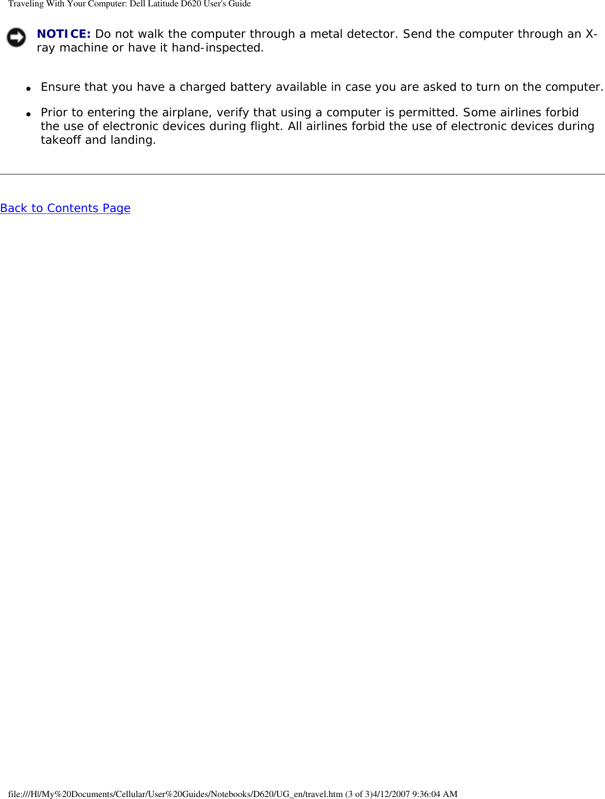 Traveling With Your Computer: Dell Latitude D620 User&apos;s Guide NOTICE: Do not walk the computer through a metal detector. Send the computer through an X-ray machine or have it hand-inspected.●     Ensure that you have a charged battery available in case you are asked to turn on the computer.  ●     Prior to entering the airplane, verify that using a computer is permitted. Some airlines forbid the use of electronic devices during flight. All airlines forbid the use of electronic devices during takeoff and landing.  Back to Contents Page file:///H|/My%20Documents/Cellular/User%20Guides/Notebooks/D620/UG_en/travel.htm (3 of 3)4/12/2007 9:36:04 AM