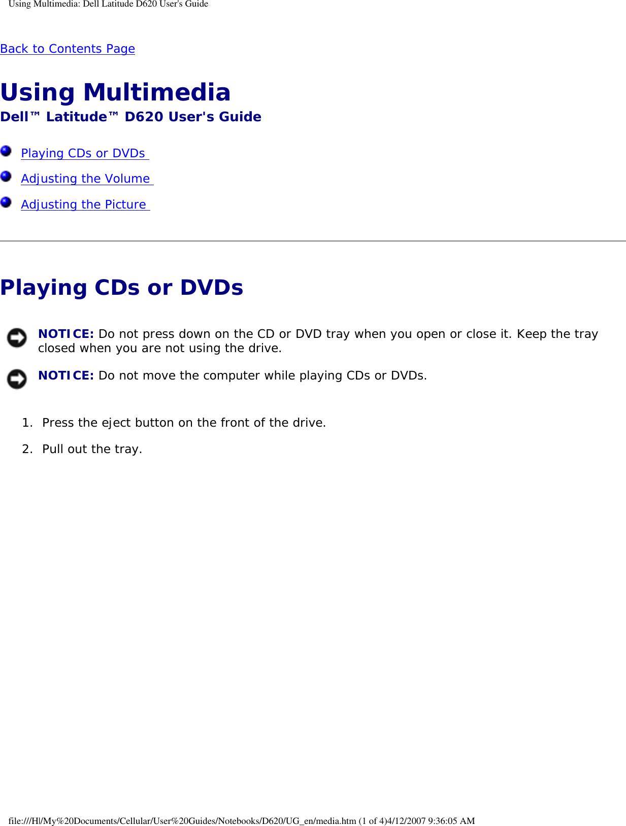 Using Multimedia: Dell Latitude D620 User&apos;s GuideBack to Contents Page Using Multimedia Dell™ Latitude™ D620 User&apos;s Guide  Playing CDs or DVDs   Adjusting the Volume   Adjusting the Picture  Playing CDs or DVDs  NOTICE: Do not press down on the CD or DVD tray when you open or close it. Keep the tray closed when you are not using the drive. NOTICE: Do not move the computer while playing CDs or DVDs.1.  Press the eject button on the front of the drive.   2.  Pull out the tray.   file:///H|/My%20Documents/Cellular/User%20Guides/Notebooks/D620/UG_en/media.htm (1 of 4)4/12/2007 9:36:05 AM