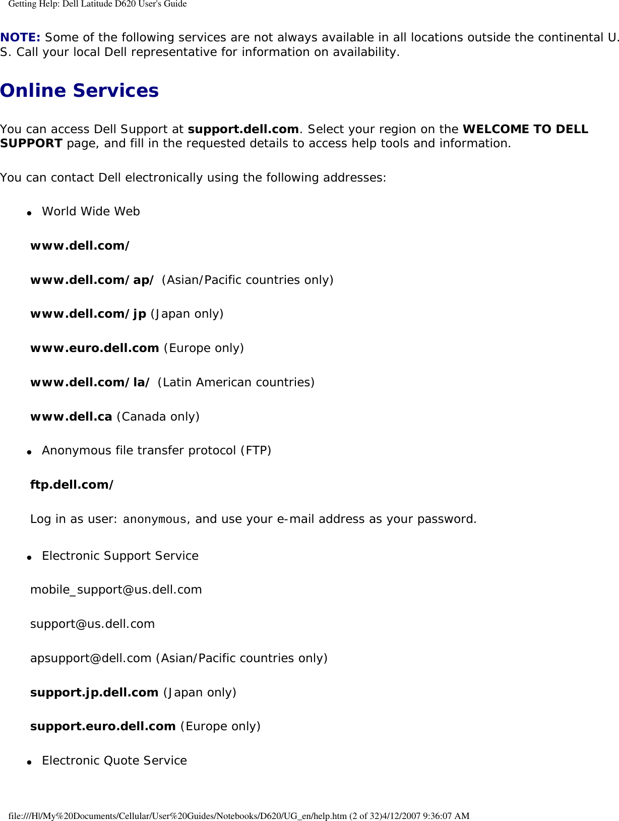 Getting Help: Dell Latitude D620 User&apos;s GuideNOTE: Some of the following services are not always available in all locations outside the continental U.S. Call your local Dell representative for information on availability.Online ServicesYou can access Dell Support at support.dell.com. Select your region on the WELCOME TO DELL SUPPORT page, and fill in the requested details to access help tools and information. You can contact Dell electronically using the following addresses:●     World Wide Web  www.dell.com/ www.dell.com/ap/ (Asian/Pacific countries only)www.dell.com/jp (Japan only)www.euro.dell.com (Europe only)www.dell.com/la/ (Latin American countries)www.dell.ca (Canada only)●     Anonymous file transfer protocol (FTP)  ftp.dell.com/Log in as user: anonymous, and use your e-mail address as your password.●     Electronic Support Service  mobile_support@us.dell.comsupport@us.dell.com apsupport@dell.com (Asian/Pacific countries only)support.jp.dell.com (Japan only)support.euro.dell.com (Europe only)●     Electronic Quote Service  file:///H|/My%20Documents/Cellular/User%20Guides/Notebooks/D620/UG_en/help.htm (2 of 32)4/12/2007 9:36:07 AM