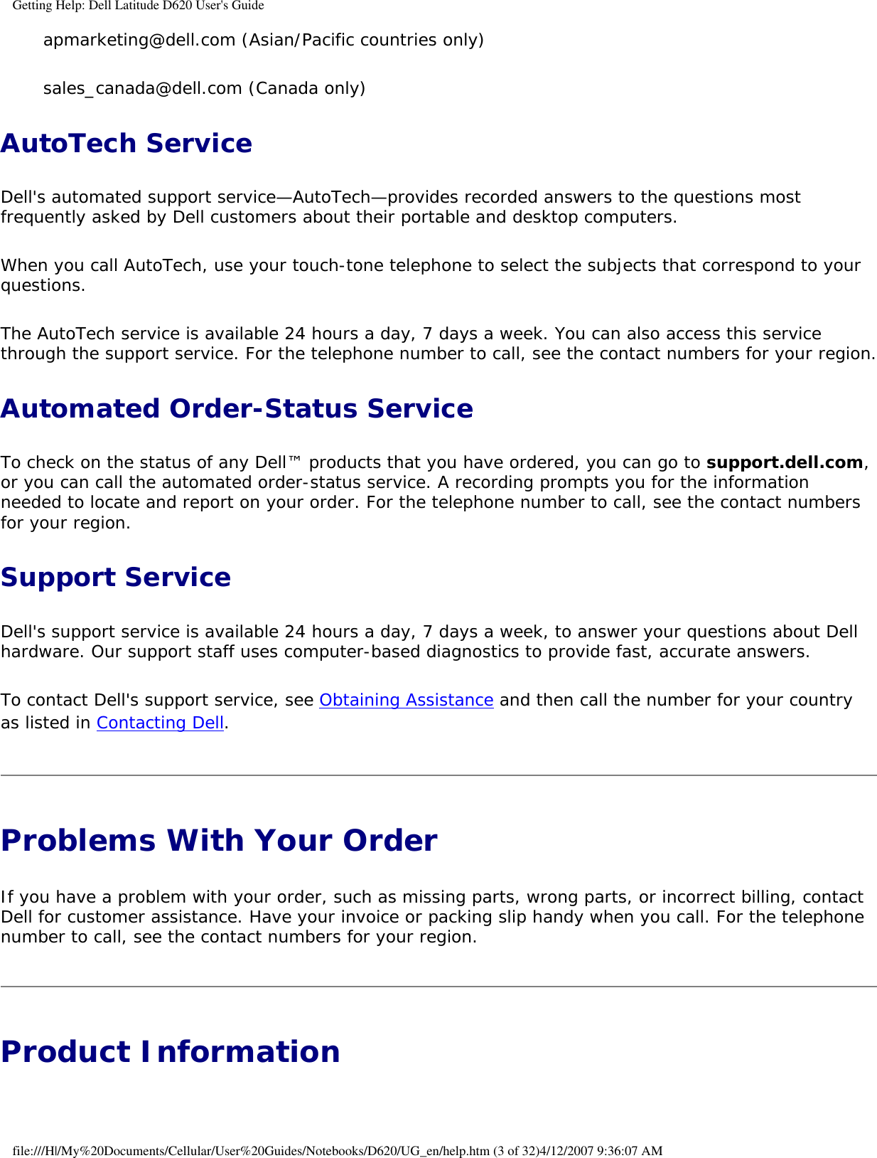 Getting Help: Dell Latitude D620 User&apos;s Guideapmarketing@dell.com (Asian/Pacific countries only)sales_canada@dell.com (Canada only)AutoTech ServiceDell&apos;s automated support service—AutoTech—provides recorded answers to the questions most frequently asked by Dell customers about their portable and desktop computers.When you call AutoTech, use your touch-tone telephone to select the subjects that correspond to your questions.The AutoTech service is available 24 hours a day, 7 days a week. You can also access this service through the support service. For the telephone number to call, see the contact numbers for your region.Automated Order-Status ServiceTo check on the status of any Dell™ products that you have ordered, you can go to support.dell.com, or you can call the automated order-status service. A recording prompts you for the information needed to locate and report on your order. For the telephone number to call, see the contact numbers for your region.Support ServiceDell&apos;s support service is available 24 hours a day, 7 days a week, to answer your questions about Dell hardware. Our support staff uses computer-based diagnostics to provide fast, accurate answers.To contact Dell&apos;s support service, see Obtaining Assistance and then call the number for your country as listed in Contacting Dell.Problems With Your Order If you have a problem with your order, such as missing parts, wrong parts, or incorrect billing, contact Dell for customer assistance. Have your invoice or packing slip handy when you call. For the telephone number to call, see the contact numbers for your region.Product Information file:///H|/My%20Documents/Cellular/User%20Guides/Notebooks/D620/UG_en/help.htm (3 of 32)4/12/2007 9:36:07 AM