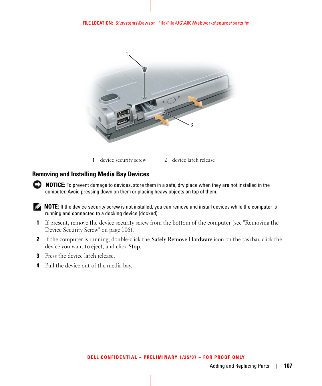 Adding and Replacing Parts 107FILE LOCATION:  S:\systems\Dawson_Fila\Fila\UG\A00\Webworks\source\parts.fmDELL CONFIDENTIAL – PRELIMINARY 1/25/07 – FOR PROOF ONLYRemoving and Installing Media Bay Devices NOTICE: To prevent damage to devices, store them in a safe, dry place when they are not installed in the computer. Avoid pressing down on them or placing heavy objects on top of them. NOTE: If the device security screw is not installed, you can remove and install devices while the computer is running and connected to a docking device (docked).1If present, remove the device security screw from the bottom of the computer (see &quot;Removing the Device Security Screw&quot; on page 106).2If the computer is running, double-click the Safely Remove Hardware icon on the taskbar, click the device you want to eject, and click Stop.3Press the device latch release.4Pull the device out of the media bay.1device security screw 2 device latch release12