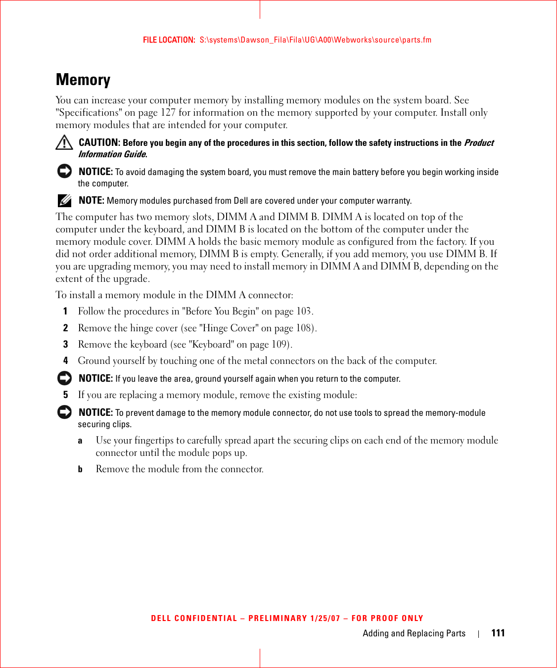 Adding and Replacing Parts 111FILE LOCATION:  S:\systems\Dawson_Fila\Fila\UG\A00\Webworks\source\parts.fmDELL CONFIDENTIAL – PRELIMINARY 1/25/07 – FOR PROOF ONLYMemory You can increase your computer memory by installing memory modules on the system board. See &quot;Specifications&quot; on page 127 for information on the memory supported by your computer. Install only memory modules that are intended for your computer. CAUTION: Before you begin any of the procedures in this section, follow the safety instructions in the Product Information Guide. NOTICE: To avoid damaging the system board, you must remove the main battery before you begin working inside the computer.  NOTE: Memory modules purchased from Dell are covered under your computer warranty.The computer has two memory slots, DIMM A and DIMM B. DIMM A is located on top of the computer under the keyboard, and DIMM B is located on the bottom of the computer under the memory module cover. DIMM A holds the basic memory module as configured from the factory. If you did not order additional memory, DIMM B is empty. Generally, if you add memory, you use DIMM B. If you are upgrading memory, you may need to install memory in DIMM A and DIMM B, depending on the extent of the upgrade.To install a memory module in the DIMM A connector:1Follow the procedures in &quot;Before You Begin&quot; on page 103. 2Remove the hinge cover (see &quot;Hinge Cover&quot; on page 108).3Remove the keyboard (see &quot;Keyboard&quot; on page 109).4Ground yourself by touching one of the metal connectors on the back of the computer.  NOTICE: If you leave the area, ground yourself again when you return to the computer. 5If you are replacing a memory module, remove the existing module: NOTICE: To prevent damage to the memory module connector, do not use tools to spread the memory-module securing clips.aUse your fingertips to carefully spread apart the securing clips on each end of the memory module connector until the module pops up. bRemove the module from the connector.