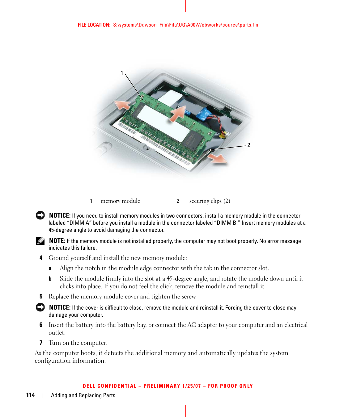 114 Adding and Replacing PartsFILE LOCATION:  S:\systems\Dawson_Fila\Fila\UG\A00\Webworks\source\parts.fmDELL CONFIDENTIAL – PRELIMINARY 1/25/07 – FOR PROOF ONLY NOTICE: If you need to install memory modules in two connectors, install a memory module in the connector labeled “DIMM A” before you install a module in the connector labeled “DIMM B.” Insert memory modules at a 45-degree angle to avoid damaging the connector. NOTE: If the memory module is not installed properly, the computer may not boot properly. No error message indicates this failure.4Ground yourself and install the new memory module:aAlign the notch in the module edge connector with the tab in the connector slot.bSlide the module firmly into the slot at a 45-degree angle, and rotate the module down until it clicks into place. If you do not feel the click, remove the module and reinstall it.5Replace the memory module cover and tighten the screw. NOTICE: If the cover is difficult to close, remove the module and reinstall it. Forcing the cover to close may damage your computer.6Insert the battery into the battery bay, or connect the AC adapter to your computer and an electrical outlet.7Turn on the computer.As the computer boots, it detects the additional memory and automatically updates the system configuration information.1memory module 2securing clips (2)12