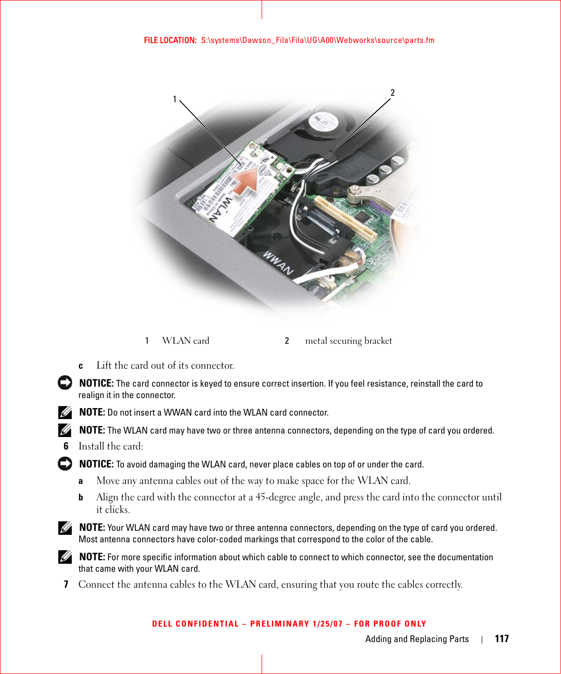 Adding and Replacing Parts 117FILE LOCATION:  S:\systems\Dawson_Fila\Fila\UG\A00\Webworks\source\parts.fmDELL CONFIDENTIAL – PRELIMINARY 1/25/07 – FOR PROOF ONLYcLift the card out of its connector. NOTICE: The card connector is keyed to ensure correct insertion. If you feel resistance, reinstall the card to realign it in the connector. NOTE: Do not insert a WWAN card into the WLAN card connector. NOTE: The WLAN card may have two or three antenna connectors, depending on the type of card you ordered.6Install the card: NOTICE: To avoid damaging the WLAN card, never place cables on top of or under the card.aMove any antenna cables out of the way to make space for the WLAN card.bAlign the card with the connector at a 45-degree angle, and press the card into the connector until it clicks. NOTE: Your WLAN card may have two or three antenna connectors, depending on the type of card you ordered. Most antenna connectors have color-coded markings that correspond to the color of the cable. NOTE: For more specific information about which cable to connect to which connector, see the documentation that came with your WLAN card.7Connect the antenna cables to the WLAN card, ensuring that you route the cables correctly.1WLAN card 2metal securing bracket12