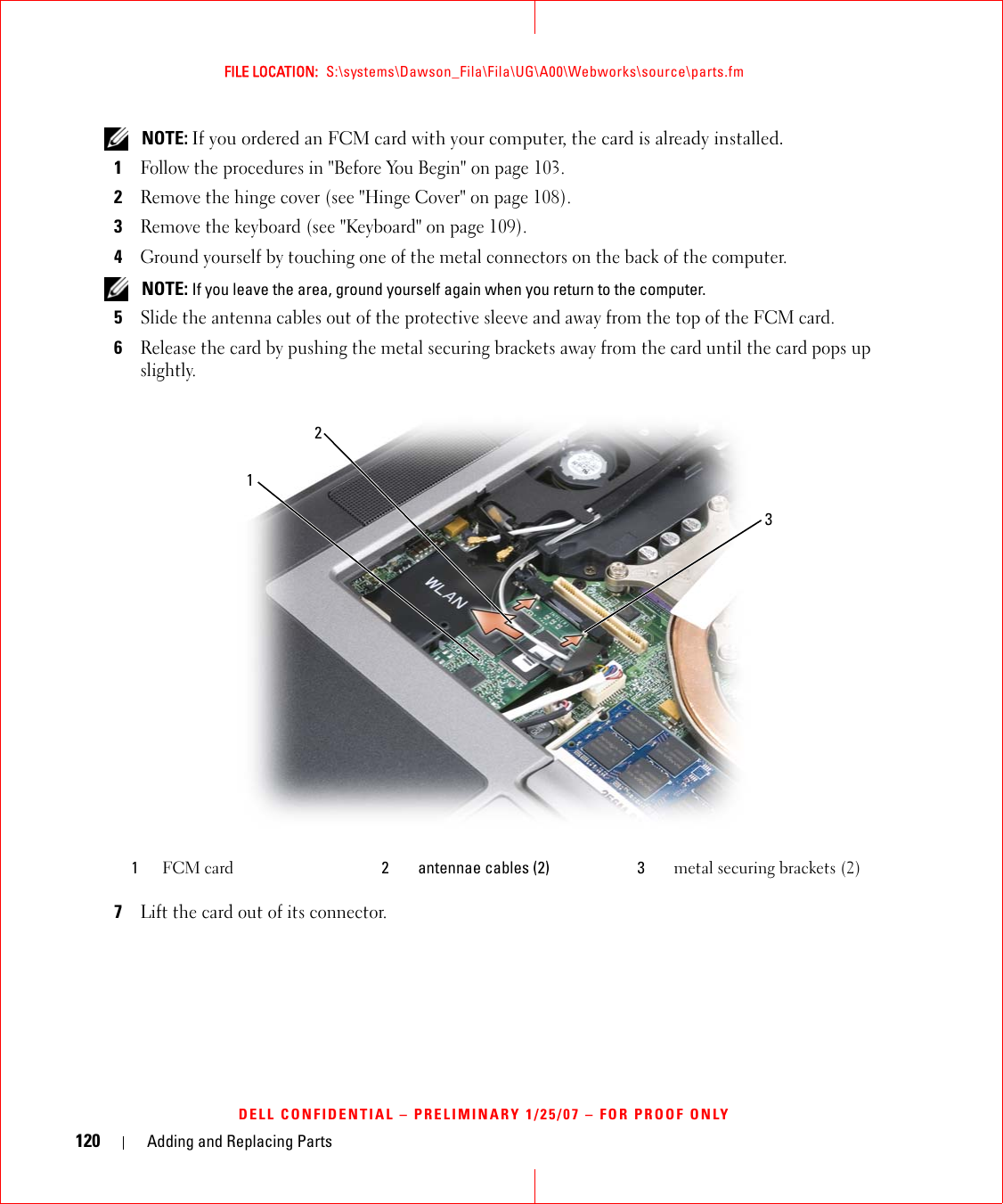 120 Adding and Replacing PartsFILE LOCATION:  S:\systems\Dawson_Fila\Fila\UG\A00\Webworks\source\parts.fmDELL CONFIDENTIAL – PRELIMINARY 1/25/07 – FOR PROOF ONLY NOTE: If you ordered an FCM card with your computer, the card is already installed.1Follow the procedures in &quot;Before You Begin&quot; on page 103. 2Remove the hinge cover (see &quot;Hinge Cover&quot; on page 108).3Remove the keyboard (see &quot;Keyboard&quot; on page 109).4Ground yourself by touching one of the metal connectors on the back of the computer.  NOTE: If you leave the area, ground yourself again when you return to the computer. 5Slide the antenna cables out of the protective sleeve and away from the top of the FCM card.6Release the card by pushing the metal securing brackets away from the card until the card pops up slightly.7Lift the card out of its connector.1FCM card 2 antennae cables (2) 3 metal securing brackets (2)132