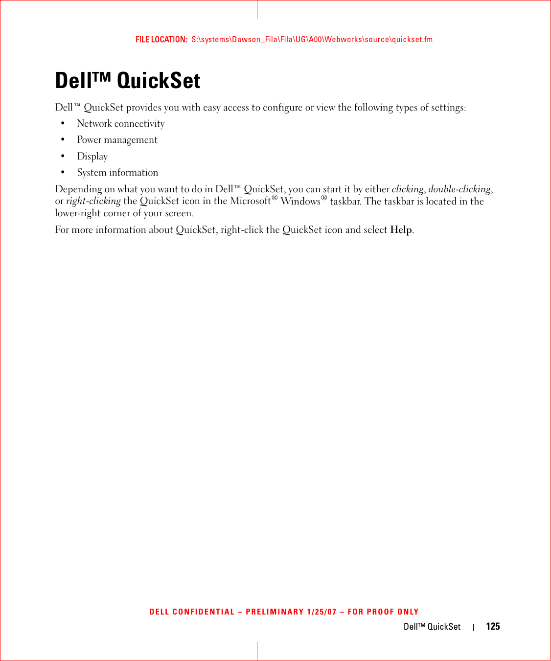 Dell™ QuickSet 125FILE LOCATION:  S:\systems\Dawson_Fila\Fila\UG\A00\Webworks\source\quickset.fmDELL CONFIDENTIAL – PRELIMINARY 1/25/07 – FOR PROOF ONLYDell™ QuickSet Dell™ QuickSet provides you with easy access to configure or view the following types of settings:• Network connectivity• Power management•Display• System informationDepending on what you want to do in Dell™ QuickSet, you can start it by either clicking, double-clicking, or right-clicking the QuickSet icon in the Microsoft® Windows® taskbar. The taskbar is located in the lower-right corner of your screen.For more information about QuickSet, right-click the QuickSet icon and select Help.