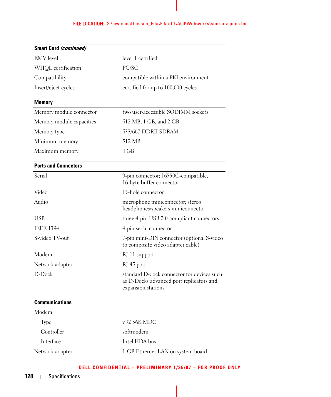 128 SpecificationsFILE LOCATION:  S:\systems\Dawson_Fila\Fila\UG\A00\Webworks\source\specs.fmDELL CONFIDENTIAL – PRELIMINARY 1/25/07 – FOR PROOF ONLYEMV level level 1 certifiedWHQL certification PC/SCCompatibility compatible within a PKI environmentInsert/eject cycles certified for up to 100,000 cyclesMemoryMemory module connector two user-accessible SODIMM socketsMemory module capacities 512 MB, 1 GB, and 2 GBMemory type 533/667 DDRII SDRAMMinimum memory 512 MBMaximum memory 4 GBPorts and ConnectorsSerial 9-pin connector; 16550C-compatible,16-byte buffer connectorVideo 15-hole connectorAudio microphone miniconnector; stereo headphones/speakers miniconnectorUSB three 4-pin USB 2.0-compliant connectorsIEEE 1394 4-pin serial connectorS-video TV-out 7-pin mini-DIN connector (optional S-video to composite video adapter cable)Modem RJ-11 supportNetwork adapter RJ-45 portD-Dock standard D-dock connector for devices such as D-Docks advanced port replicators and expansion stationsCommunicationsModem:Ty p ev.92 56K MDCControllersoftmodemInterfaceIntel HDA busNetwork adapter 1-GB Ethernet LAN on system boardSmart Card (continued)