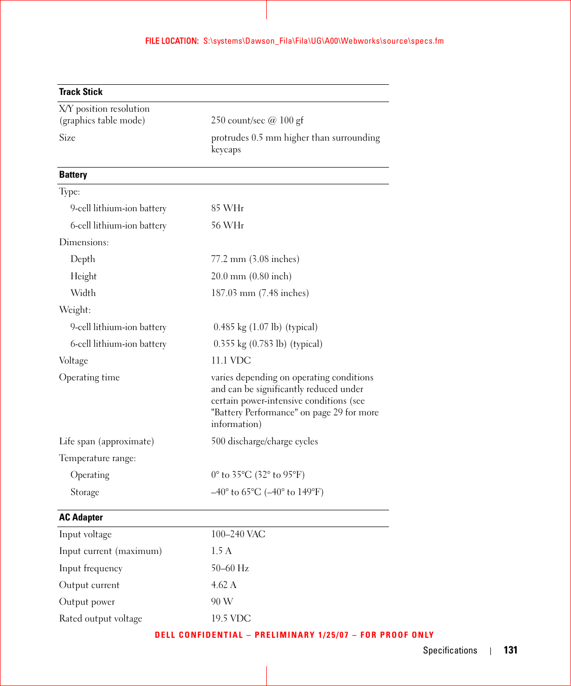 Specifications 131FILE LOCATION:  S:\systems\Dawson_Fila\Fila\UG\A00\Webworks\source\specs.fmDELL CONFIDENTIAL – PRELIMINARY 1/25/07 – FOR PROOF ONLYTrack StickX/Y position resolution (graphics table mode) 250 count/sec @ 100 gfSize protrudes 0.5 mm higher than surrounding keycapsBatteryTy p e :9-cell lithium-ion battery85 WHr 6-cell lithium-ion battery56 WHrDimensions:Depth77.2 mm (3.08 inches)Height20.0 mm (0.80 inch)Width187.03 mm (7.48 inches)Weight:  9-cell lithium-ion battery0.485 kg (1.07 lb) (typical)6-cell lithium-ion battery0.355 kg (0.783 lb) (typical)Voltage 11.1 VDCOperating time varies depending on operating conditions and can be significantly reduced under certain power-intensive conditions (see &quot;Battery Performance&quot; on page 29 for more information)Life span (approximate) 500 discharge/charge cyclesTemperature range:Operating0° to 35°C (32° to 95°F)Storage–40° to 65°C (–40° to 149°F)AC AdapterInput voltage 100–240 VACInput current (maximum) 1.5 AInput frequency 50–60 HzOutput current 4.62 AOutput power 90 WRated output voltage 19.5 VDC