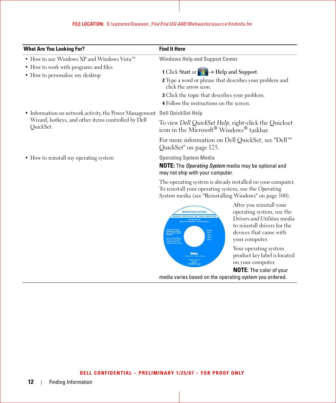 12 Finding InformationFILE LOCATION:  S:\systems\Dawson_Fila\Fila\UG\A00\Webworks\source\findinfo.fmDELL CONFIDENTIAL – PRELIMINARY 1/25/07 – FOR PROOF ONLY• How to use Windows XP and Windows Vista™• How to work with programs and files• How to personalize my desktopWindows Help and Support Center1Click Start or → Help and Support.2Type a word or phrase that describes your problem and click the arrow icon.3Click the topic that describes your problem.4Follow the instructions on the screen.• Information on network activity, the Power Management Wizard, hotkeys, and other items controlled by Dell QuickSet.Dell QuickSet HelpTo view Dell QuickSet Help, right-click the Quickset icon in the Microsoft® Windows® taskbar.For more information on Dell QuickSet, see &quot;Dell™ QuickSet&quot; on page 125.• How to reinstall my operating systemOperating System MediaNOTE: The Operating System media may be optional and may not ship with your computer.The operating system is already installed on your computer. To reinstall your operating system, use the Operating System media (see &quot;Reinstalling Windows&quot; on page 100).After you reinstall your operating system, use the Drivers and Utilities media to reinstall drivers for the devices that came with your computer.Your operating system product key label is located on your computer.NOTE: The color of your media varies based on the operating system you ordered.What Are You Looking For? Find It Here