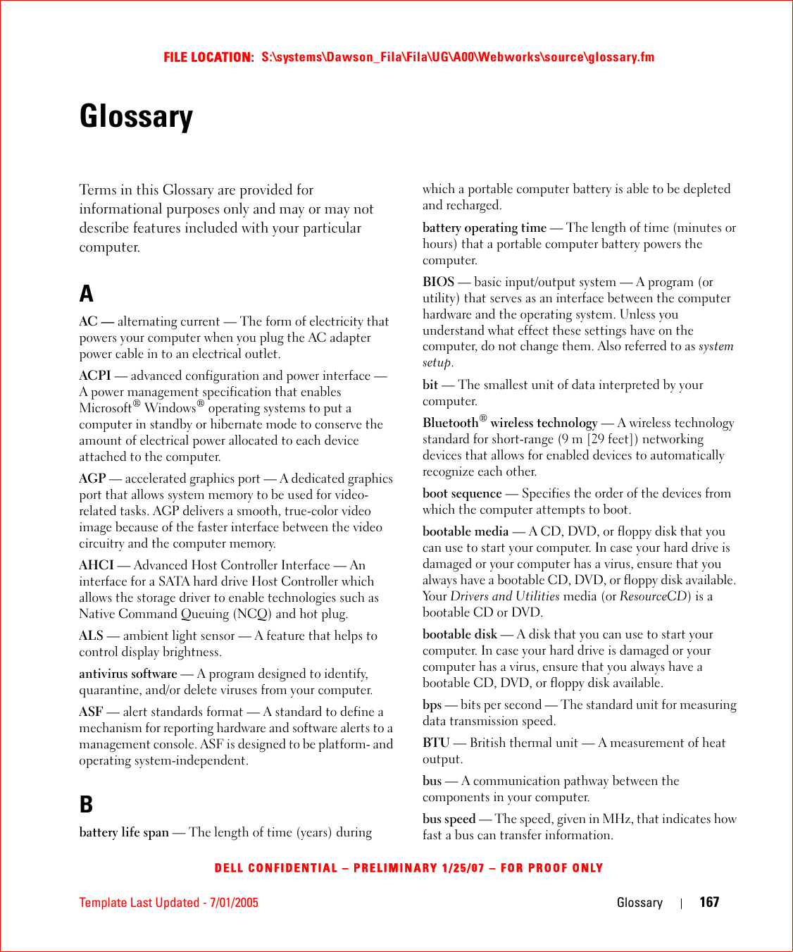 Template Last Updated - 7/01/2005 Glossary 167FILE LOCATION:  S:\systems\Dawson_Fila\Fila\UG\A00\Webworks\source\glossary.fmDELL CONFIDENTIAL – PRELIMINARY 1/25/07 – FOR PROOF ONLYGlossaryTerms in this Glossary are provided for informational purposes only and may or may not describe features included with your particular computer.AAC — alternating current — The form of electricity that powers your computer when you plug the AC adapter power cable in to an electrical outlet.ACPI — advanced configuration and power interface — A power management specification that enables Microsoft® Windows® operating systems to put a computer in standby or hibernate mode to conserve the amount of electrical power allocated to each device attached to the computer.AGP — accelerated graphics port — A dedicated graphics port that allows system memory to be used for video-related tasks. AGP delivers a smooth, true-color video image because of the faster interface between the video circuitry and the computer memory.AHCI — Advanced Host Controller Interface — An interface for a SATA hard drive Host Controller which allows the storage driver to enable technologies such as Native Command Queuing (NCQ) and hot plug.ALS — ambient light sensor — A feature that helps to control display brightness.antivirus software — A program designed to identify, quarantine, and/or delete viruses from your computer.ASF — alert standards format — A standard to define a mechanism for reporting hardware and software alerts to a management console. ASF is designed to be platform- and operating system-independent.Bbattery life span — The length of time (years) during which a portable computer battery is able to be depleted and recharged.battery operating time — The length of time (minutes or hours) that a portable computer battery powers the computer.BIOS — basic input/output system — A program (or utility) that serves as an interface between the computer hardware and the operating system. Unless you understand what effect these settings have on the computer, do not change them. Also referred to as system setup.bit — The smallest unit of data interpreted by your computer.Bluetooth® wireless technology — A wireless technology standard for short-range (9 m [29 feet]) networking devices that allows for enabled devices to automatically recognize each other.boot sequence — Specifies the order of the devices from which the computer attempts to boot.bootable media — A CD, DVD, or floppy disk that you can use to start your computer. In case your hard drive is damaged or your computer has a virus, ensure that you always have a bootable CD, DVD, or floppy disk available. Yo u r   Drivers and Utilities media (or ResourceCD) is a bootable CD or DVD.bootable disk — A disk that you can use to start your computer. In case your hard drive is damaged or your computer has a virus, ensure that you always have a bootable CD, DVD, or floppy disk available.bps — bits per second — The standard unit for measuring data transmission speed.BTU — British thermal unit — A measurement of heat output.bus — A communication pathway between the components in your computer.bus speed — The speed, given in MHz, that indicates how fast a bus can transfer information.