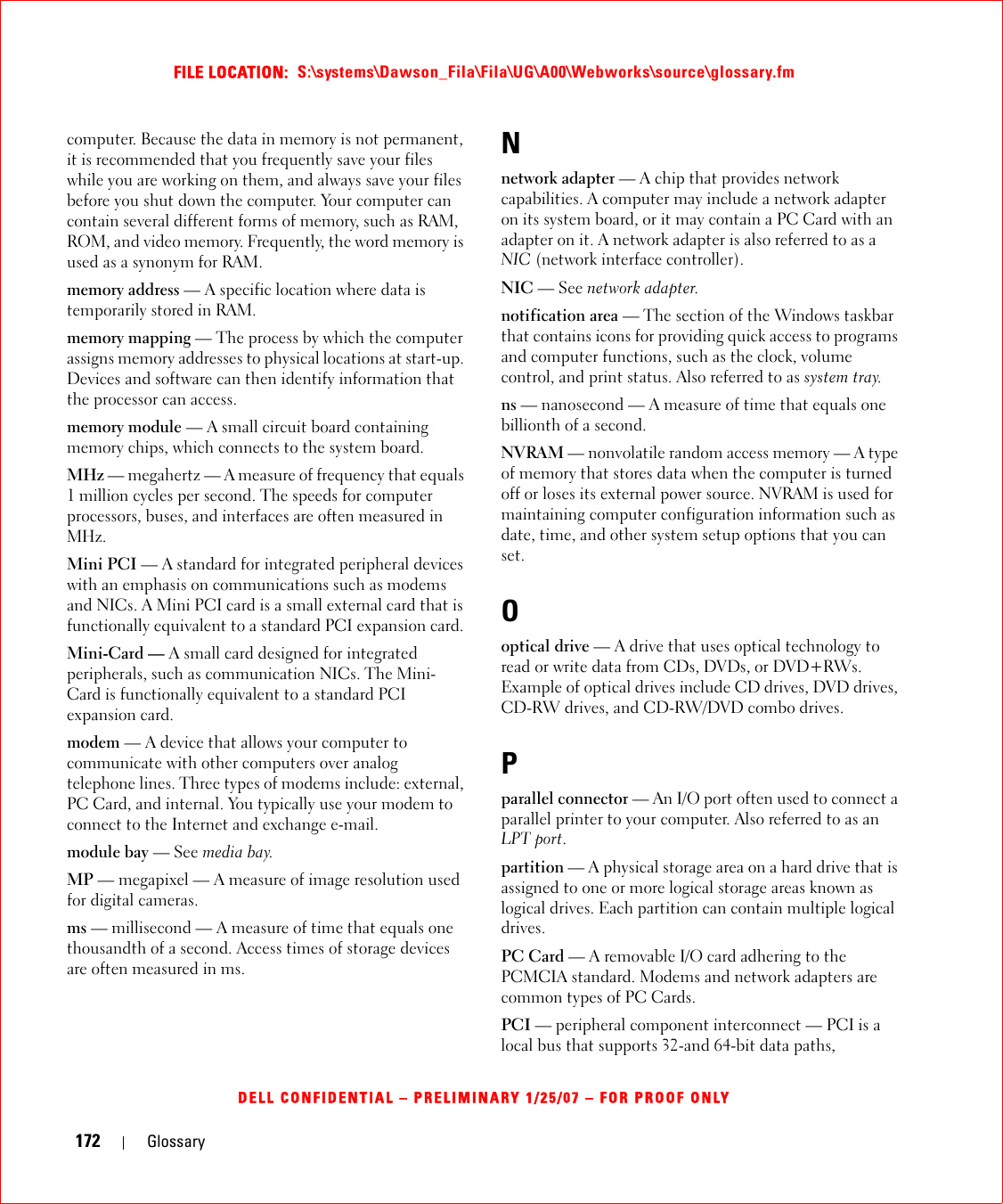 172 GlossaryFILE LOCATION:  S:\systems\Dawson_Fila\Fila\UG\A00\Webworks\source\glossary.fmDELL CONFIDENTIAL – PRELIMINARY 1/25/07 – FOR PROOF ONLYcomputer. Because the data in memory is not permanent, it is recommended that you frequently save your files while you are working on them, and always save your files before you shut down the computer. Your computer can contain several different forms of memory, such as RAM, ROM, and video memory. Frequently, the word memory is used as a synonym for RAM.memory address — A specific location where data is temporarily stored in RAM.memory mapping — The process by which the computer assigns memory addresses to physical locations at start-up. Devices and software can then identify information that the processor can access.memory module — A small circuit board containing memory chips, which connects to the system board.MHz — megahertz — A measure of frequency that equals 1 million cycles per second. The speeds for computer processors, buses, and interfaces are often measured in MHz.Mini PCI — A standard for integrated peripheral devices with an emphasis on communications such as modems and NICs. A Mini PCI card is a small external card that is functionally equivalent to a standard PCI expansion card.Mini-Card — A small card designed for integrated peripherals, such as communication NICs. The Mini-Card is functionally equivalent to a standard PCI expansion card.modem — A device that allows your computer to communicate with other computers over analog telephone lines. Three types of modems include: external, PC Card, and internal. You typically use your modem to connect to the Internet and exchange e-mail.module bay — See media bay.MP — megapixel — A measure of image resolution used for digital cameras.ms — millisecond — A measure of time that equals one thousandth of a second. Access times of storage devices are often measured in ms.Nnetwork adapter — A chip that provides network capabilities. A computer may include a network adapter on its system board, or it may contain a PC Card with an adapter on it. A network adapter is also referred to as a NIC (network interface controller).NIC — See network adapter.notification area — The section of the Windows taskbar that contains icons for providing quick access to programs and computer functions, such as the clock, volume control, and print status. Also referred to as system tray.ns — nanosecond — A measure of time that equals one billionth of a second.NVRAM — nonvolatile random access memory — A type of memory that stores data when the computer is turned off or loses its external power source. NVRAM is used for maintaining computer configuration information such as date, time, and other system setup options that you can set.Ooptical drive — A drive that uses optical technology to read or write data from CDs, DVDs, or DVD+RWs. Example of optical drives include CD drives, DVD drives, CD-RW drives, and CD-RW/DVD combo drives. Pparallel connector — An I/O port often used to connect a parallel printer to your computer. Also referred to as an LPT port.partition — A physical storage area on a hard drive that is assigned to one or more logical storage areas known as logical drives. Each partition can contain multiple logical drives.PC Card — A removable I/O card adhering to the PCMCIA standard. Modems and network adapters are common types of PC Cards.PCI — peripheral component interconnect — PCI is a local bus that supports 32-and 64-bit data paths, 