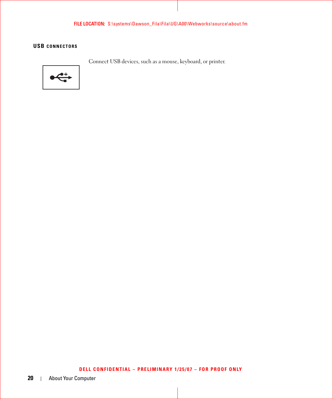 20 About Your ComputerFILE LOCATION:  S:\systems\Dawson_Fila\Fila\UG\A00\Webworks\source\about.fmDELL CONFIDENTIAL – PRELIMINARY 1/25/07 – FOR PROOF ONLYUSB CONNECTORSConnect USB devices, such as a mouse, keyboard, or printer. 