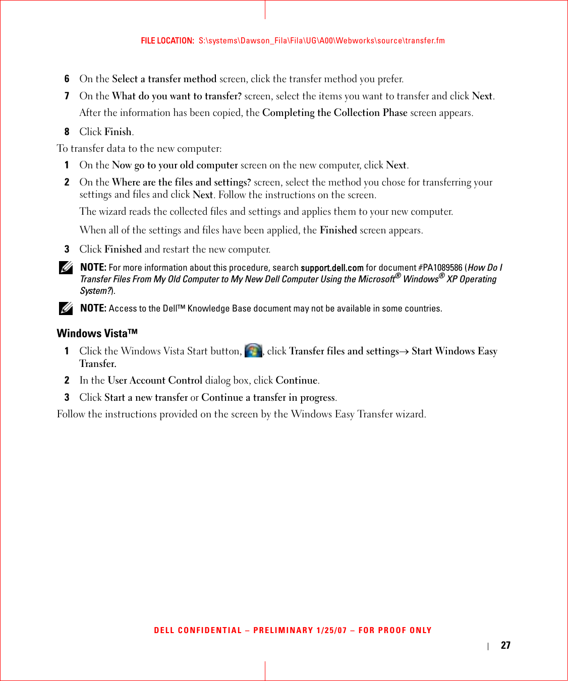 27FILE LOCATION:  S:\systems\Dawson_Fila\Fila\UG\A00\Webworks\source\transfer.fmDELL CONFIDENTIAL – PRELIMINARY 1/25/07 – FOR PROOF ONLY6On the Select a transfer method screen, click the transfer method you prefer.7On the What do you want to transfer? screen, select the items you want to transfer and click Next.After the information has been copied, the Completing the Collection Phase screen appears.8Click Finish.To transfer data to the new computer:1On the Now go to your old computer screen on the new computer, click Next.2On the Where are the files and settings? screen, select the method you chose for transferring your settings and files and click Next. Follow the instructions on the screen.The wizard reads the collected files and settings and applies them to your new computer.When all of the settings and files have been applied, the Finished screen appears.3Click Finished and restart the new computer. NOTE: For more information about this procedure, search support.dell.com for document #PA1089586 (How Do I Transfer Files From My Old Computer to My New Dell Computer Using the Microsoft® Windows® XP Operating System?). NOTE: Access to the Dell™ Knowledge Base document may not be available in some countries.Windows Vista™1Click the Windows Vista Start button,  , click Transfer files and settings→ Start Windows Easy Transfer.2In the User Account Control dialog box, click Continue.3Click Start a new transfer or Continue a transfer in progress.Follow the instructions provided on the screen by the Windows Easy Transfer wizard.