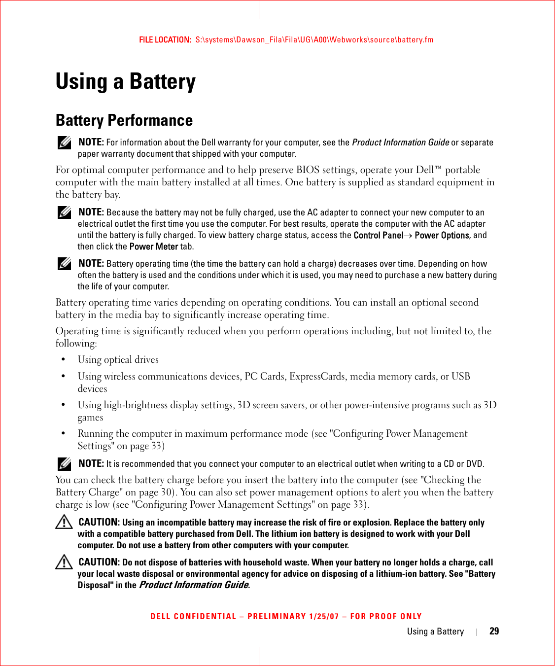 Using a Battery 29FILE LOCATION:  S:\systems\Dawson_Fila\Fila\UG\A00\Webworks\source\battery.fmDELL CONFIDENTIAL – PRELIMINARY 1/25/07 – FOR PROOF ONLYUsing a BatteryBattery Performance NOTE: For information about the Dell warranty for your computer, see the Product Information Guide or separate paper warranty document that shipped with your computer.For optimal computer performance and to help preserve BIOS settings, operate your Dell™ portable computer with the main battery installed at all times. One battery is supplied as standard equipment in the battery bay. NOTE: Because the battery may not be fully charged, use the AC adapter to connect your new computer to an electrical outlet the first time you use the computer. For best results, operate the computer with the AC adapter until the battery is fully charged. To view battery charge status, access the Control Panel→ Power Options, and then click the Power Meter tab. NOTE: Battery operating time (the time the battery can hold a charge) decreases over time. Depending on how often the battery is used and the conditions under which it is used, you may need to purchase a new battery during the life of your computer.Battery operating time varies depending on operating conditions. You can install an optional second battery in the media bay to significantly increase operating time.Operating time is significantly reduced when you perform operations including, but not limited to, the following:•Using optical drives• Using wireless communications devices, PC Cards, ExpressCards, media memory cards, or USB devices• Using high-brightness display settings, 3D screen savers, or other power-intensive programs such as 3D games• Running the computer in maximum performance mode (see &quot;Configuring Power Management Settings&quot; on page 33) NOTE: It is recommended that you connect your computer to an electrical outlet when writing to a CD or DVD.You can check the battery charge before you insert the battery into the computer (see &quot;Checking the Battery Charge&quot; on page 30). You can also set power management options to alert you when the battery charge is low (see &quot;Configuring Power Management Settings&quot; on page 33). CAUTION: Using an incompatible battery may increase the risk of fire or explosion. Replace the battery only with a compatible battery purchased from Dell. The lithium ion battery is designed to work with your Dell computer. Do not use a battery from other computers with your computer.  CAUTION: Do not dispose of batteries with household waste. When your battery no longer holds a charge, call your local waste disposal or environmental agency for advice on disposing of a lithium-ion battery. See &quot;Battery Disposal&quot; in the Product Information Guide.